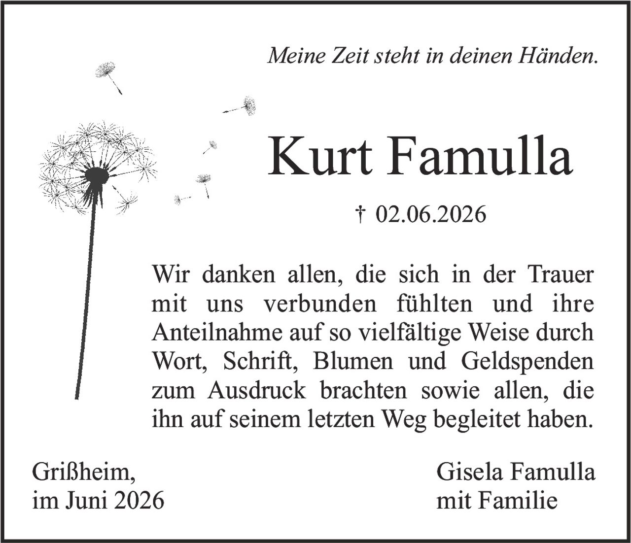<i>Meine Zeit steht in deinen Händen.</i><br><br><strong>Kurt Famulla</strong><br>† 02.06.2026<br><br>Wir danken allen, die sich in der Trauer mit uns verbunden fühlten und ihre Anteilnahme auf so vielfältige Weise durch Wort, Schrift, Blumen und Geldspenden zum Ausdruck brachten sowie allen, die ihn auf seinem letzten Weg begleitet haben.<br><br>Grißheim,<br>im Juni 2026<br><br>Gisela Famulla<br>mit Familie