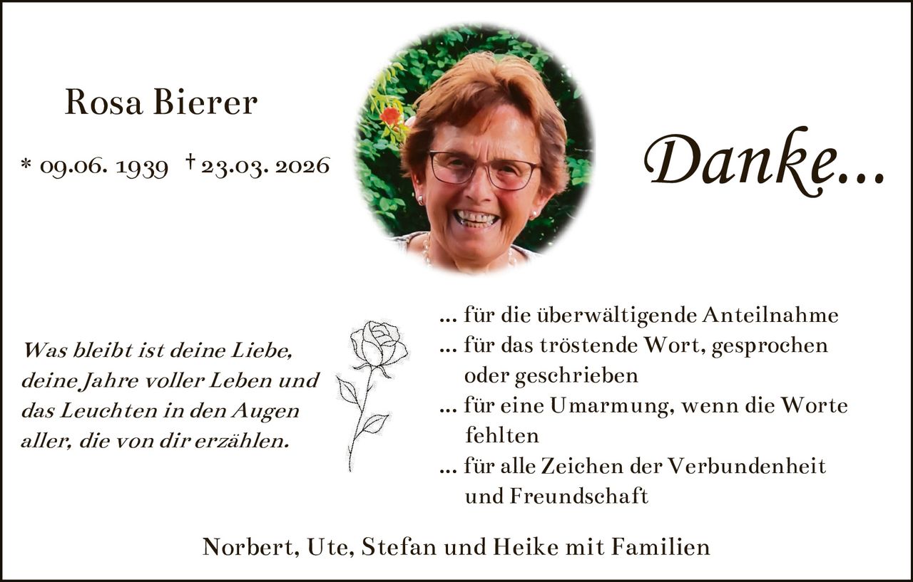Rosa Bierer
* 09.06. 1939 † 23.03. 2026

Was bleibt ist deine Liebe,
deine Jahre voller Leben und
das Leuchten in den Augen
aller, die von dir erzählen.

Danke...
... für die überwältigende Anteilnahme
... für das tröstende Wort, gesprochen
oder geschrieben
... für eine Umarmung, wenn die Worte
fehlten
... für alle Zeichen der Verbundenheit
und Freundschaft

Norbert, Ute, Stefan und Heike mit Familien