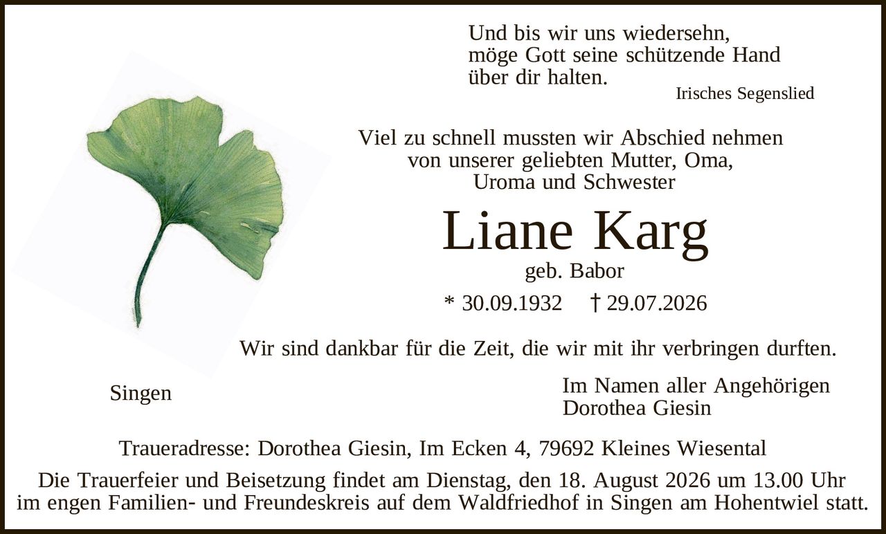 <p>Und bis wir uns wiedersehen,<br>möge Gott seine schützende Hand<br>über dir halten.<br><i>Irisches Segenslied</i></p>

<p>Viel zu schnell mussten wir Abschied nehmen<br>von unserer geliebten Mutter, Oma,<br>Uroma und Schwester</p>

<p><strong>Liane Karg</strong><br>geb. Babor<br>* 30.09.1932 † 29.07.2026</p>

<p>Wir sind dankbar für die Zeit, die wir mit ihr verbringen durften.</p>

<p>Singen &nbsp; &nbsp; &nbsp; &nbsp; &nbsp; &nbsp; &nbsp; &nbsp; Im Namen aller Angehörigen<br>&nbsp; &nbsp; &nbsp; &nbsp; &nbsp; &nbsp; &nbsp; &nbsp; &nbsp; &nbsp; &nbsp; &nbsp; &nbsp; &nbsp; &nbsp; Dorothea Giesin</p>

<p>Traueradresse: Dorothea Giesin, Im Ecken 4, 79692 Kleines Wiesental</p>

<p>Die Trauerfeier und Beisetzung findet am Dienstag, den 18. August 2026 um 13.00 Uhr<br>im engen Familien- und Freundeskreis auf dem Waldfriedhof in Singen am Hohentwiel statt.</p>