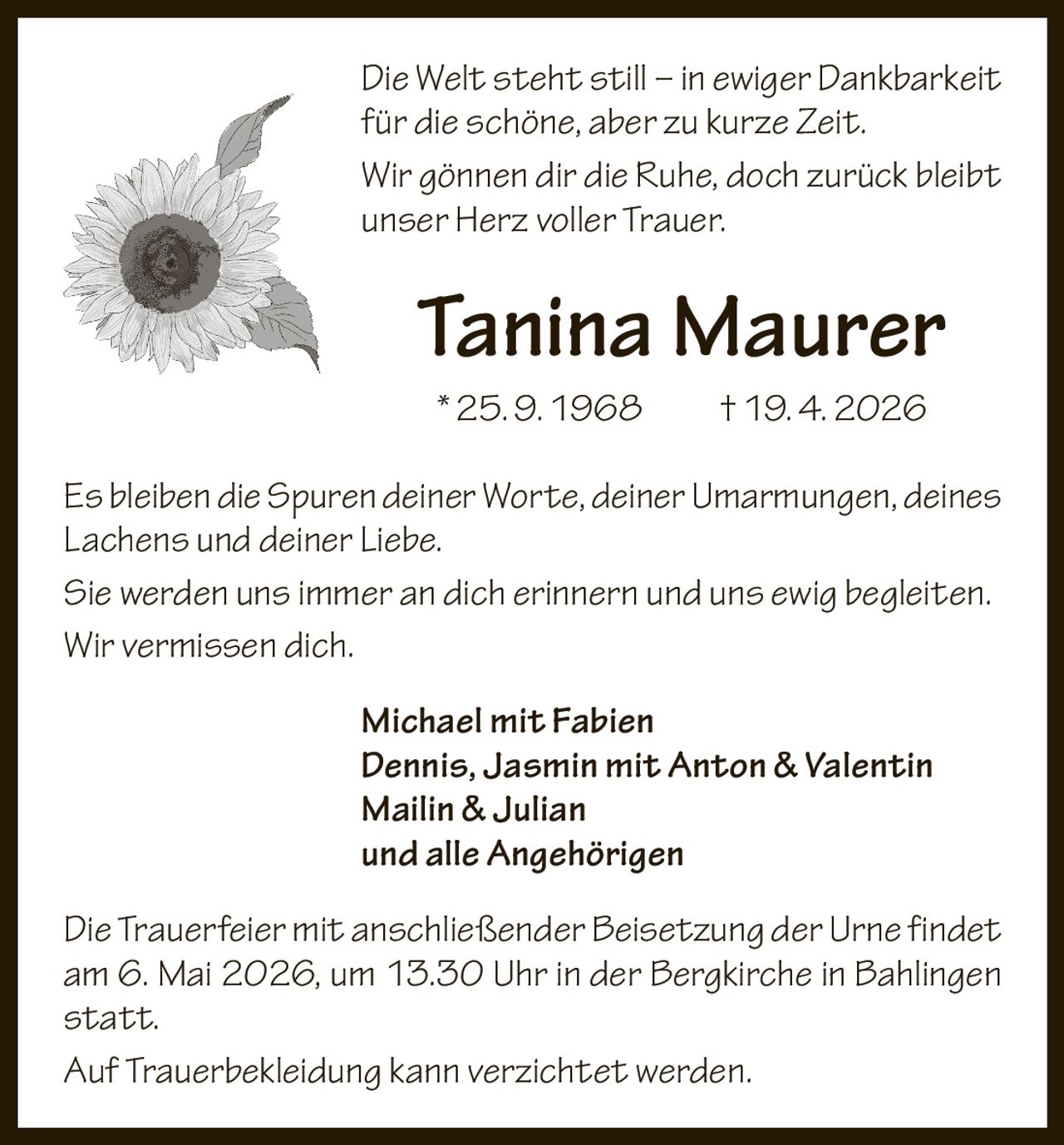 Die Welt steht still – in ewiger Dankbarkeit
für die schöne, aber zu kurze Zeit.
Wir gönnen dir die Ruhe, doch zurück bleibt
unser Herz voller Trauer.

Tanina Maurer
* 25. 9. 1968   † 19. 4. 2026
Es bleiben die Spuren deiner Worte, deiner Umarmungen, deines
Lachens und deiner Liebe.
Sie werden uns immer an dich erinnern und uns ewig begleiten.
Wir vermissen dich.
Michael mit Fabien
Dennis, Jasmin mit Anton & Valentin
Mailin & Julian
und alle Angehörigen
Die Trauerfeier mit anschließender Beisetzung der Urne findet
am 6. Mai 2026, um 13.30 Uhr in der Bergkirche in Bahlingen
statt.
Auf Trauerbekleidung kann verzichtet werden.