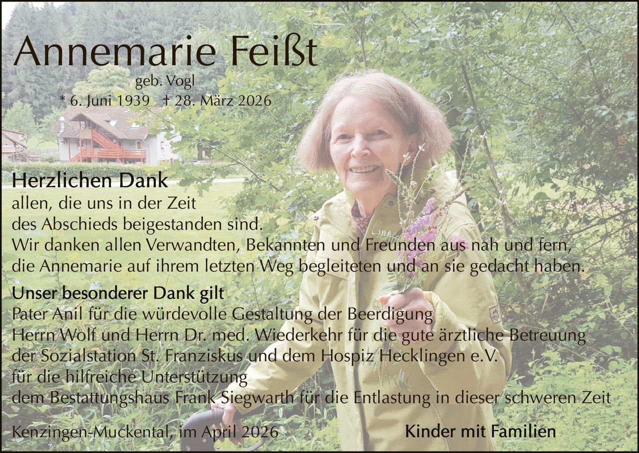 Annemarie Feißt
geb. Vogl
* 6. Juni 1939 † 28. März 2026

allen, die uns in der Zeit
des Abschieds beigestanden sind.
Wir danken allen Verwandten, Bekannten und Freunden aus nah und fern,
die Annemarie auf ihrem letzten Weg begleiteten und an sie gedacht haben.
Pater Anil für die würdevolle Gestaltung der Beerdigung
Herrn Wolf und Herrn Dr. med. Wiederkehr für die gute ärztliche Betreuung
der Sozialstation St. Franziskus und dem Hospiz Hecklingen e.V.
für die hilfreiche Unterstützung
dem Bestattungshaus Frank Siegwarth für die Entlastung in dieser schweren Zeit
Kenzingen-Muckental, im April 2026