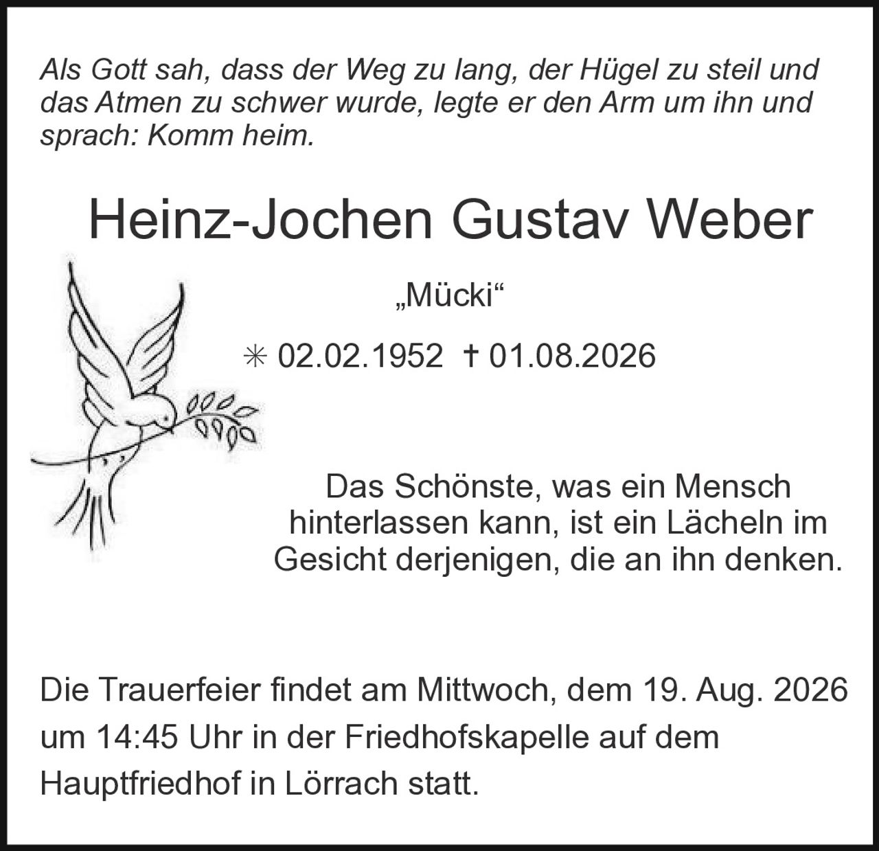 <p><i>Als Gott sah, dass der Weg zu lang, der Hügel zu steil und das Atmen zu schwer wurde, legte er den Arm um ihn und sprach: Komm heim.</i></p><p><strong>Heinz-Jochen Gustav Weber</strong><br/>„Mücki"<br/>* 02.02.1952 † 01.08.2026</p><p>Das Schönste, was ein Mensch hinterlassen kann, ist ein Lächeln im Gesicht derjenigen, die an ihn denken.</p><p>Die Trauerfeier findet am Mittwoch, dem 19. Aug. 2026 um 14:45 Uhr in der Friedhofskapelle auf dem Hauptfriedhof in Lörrach statt.</p>