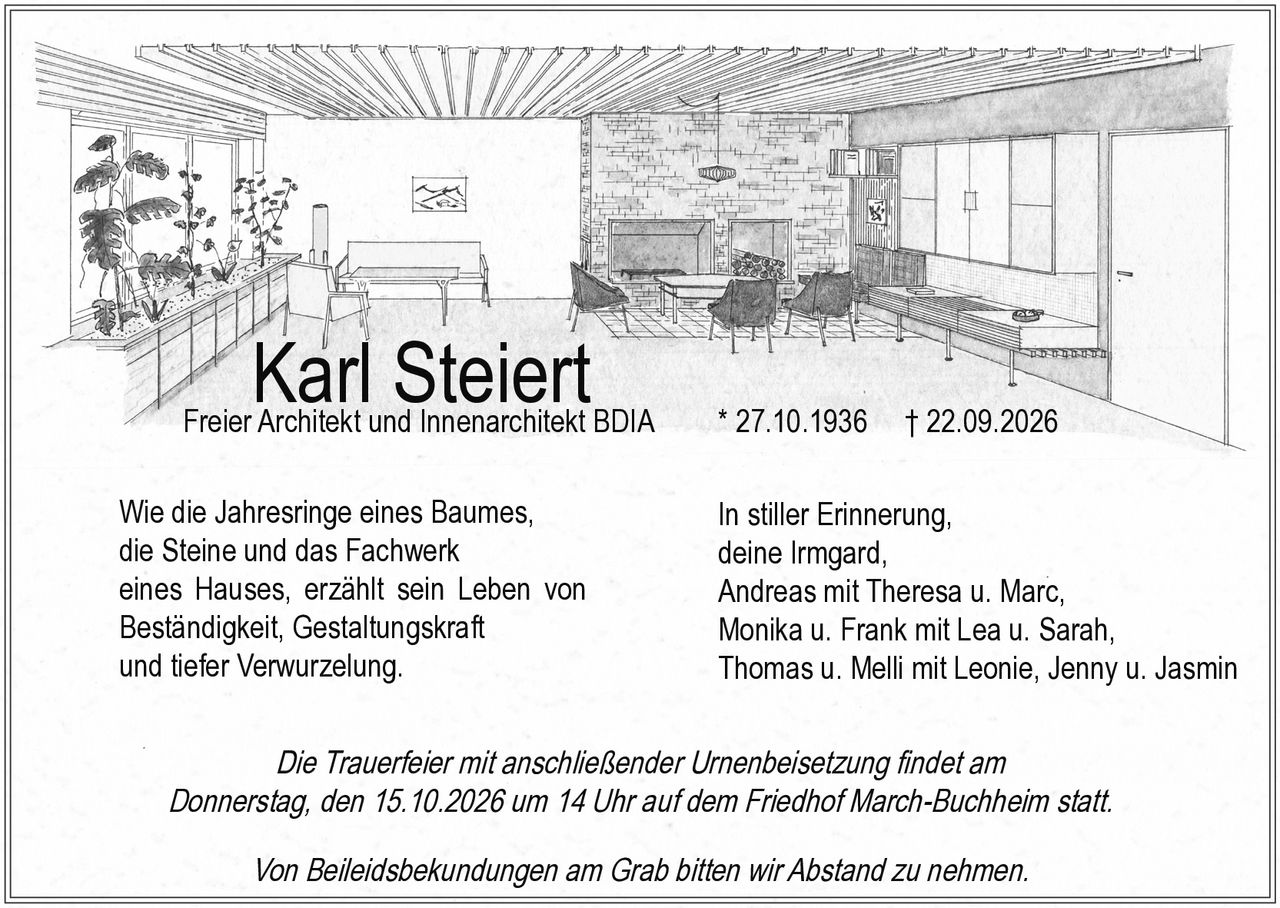 <p>Karl Steiert<br>Freier Architekt und Innenarchitekt BDIA<br>* 27.10.1936 † 22.09.2026</p>

<p>Wie die Jahresringe eines Baumes, die Steine und das Fachwerk eines Hauses, erzählt sein Leben von Beständigkeit, Gestaltungskraft und tiefer Verwurzelung.</p>

<p><strong>In stiller Erinnerung,</strong><br>deine Irmgard,<br>Andreas mit Theresa u. Marc,<br>Monika u. Frank mit Lea u. Sarah,<br>Thomas u. Melli mit Leonie, Jenny u. Jasmin</p>

<p>Die Trauerfeier mit anschließender Urnenbeisetzung findet am Donnerstag, den 15.10.2026 um 14 Uhr auf dem Friedhof March-Buchheim statt.</p>

<p>Von Beileidsbekundungen am Grab bitten wir Abstand zu nehmen.</p>