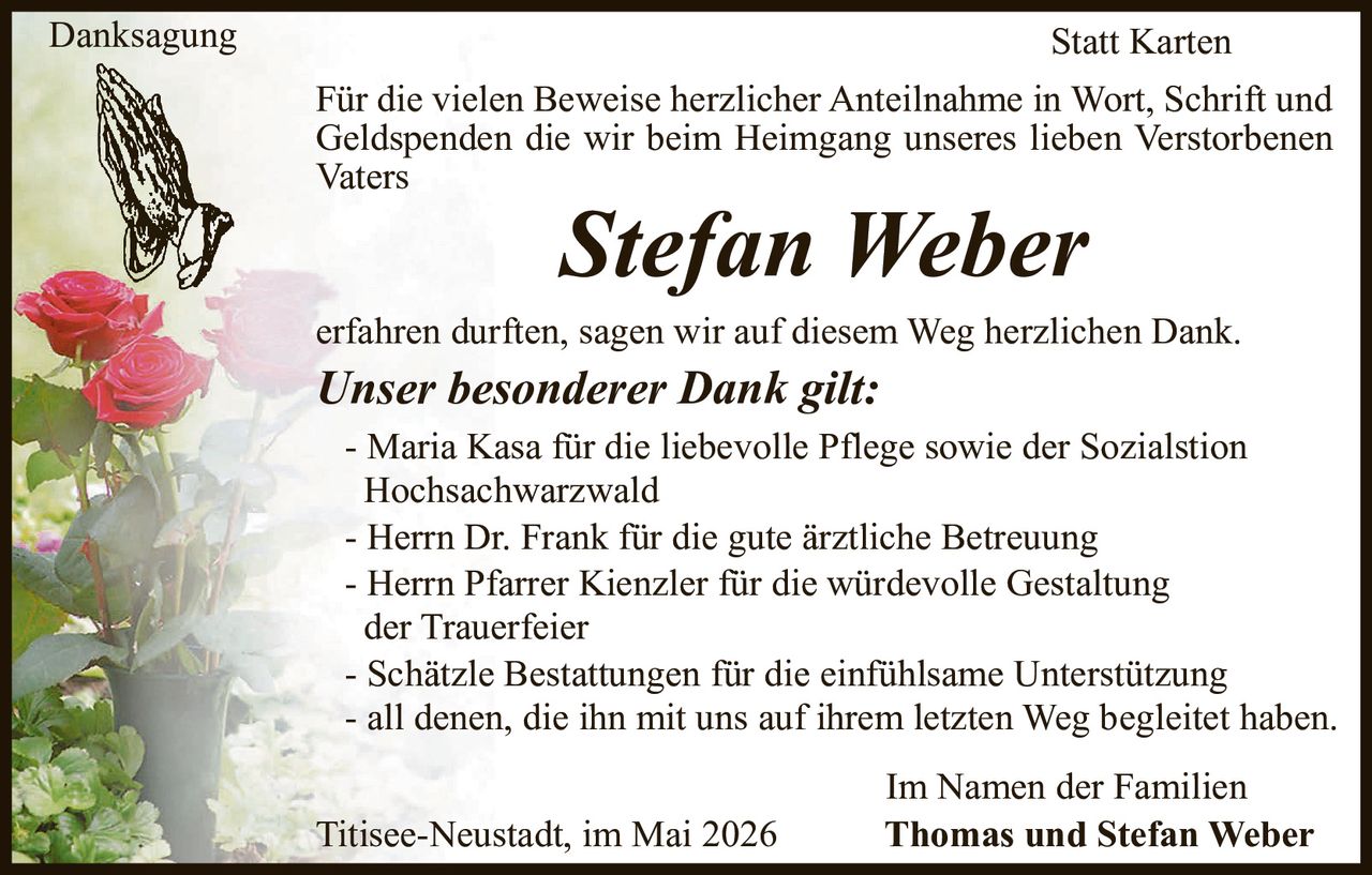 <p>Danksagung<br>Statt Karten</p><p>Für die vielen Beweise herzlicher Anteilnahme in Wort, Schrift und Geldspenden die wir beim Heimgang unseres lieben Verstorbenen Vaters <strong>Stefan Weber</strong> erfahren durften, sagen wir auf diesem Weg herzlichen Dank.</p><p><strong>Unser besonderer Dank gilt:</strong><br>- Maria Kasa für die liebevolle Pflege sowie der Sozialstion Hochsachwarzwald<br>- Herrn Dr. Frank für die gute ärztliche Betreuung<br>- Herrn Pfarrer Kienzler für die würdevolle Gestaltung der Trauerfeier<br>- Schätzle Bestattungen für die einfühlsame Unterstützung<br>- all denen, die ihn mit uns auf ihrem letzten Weg begleitet haben.</p><p>Im Namen der Familien<br>Thomas und Stefan Weber<br>Titisee-Neustadt, im Mai 2026</p>