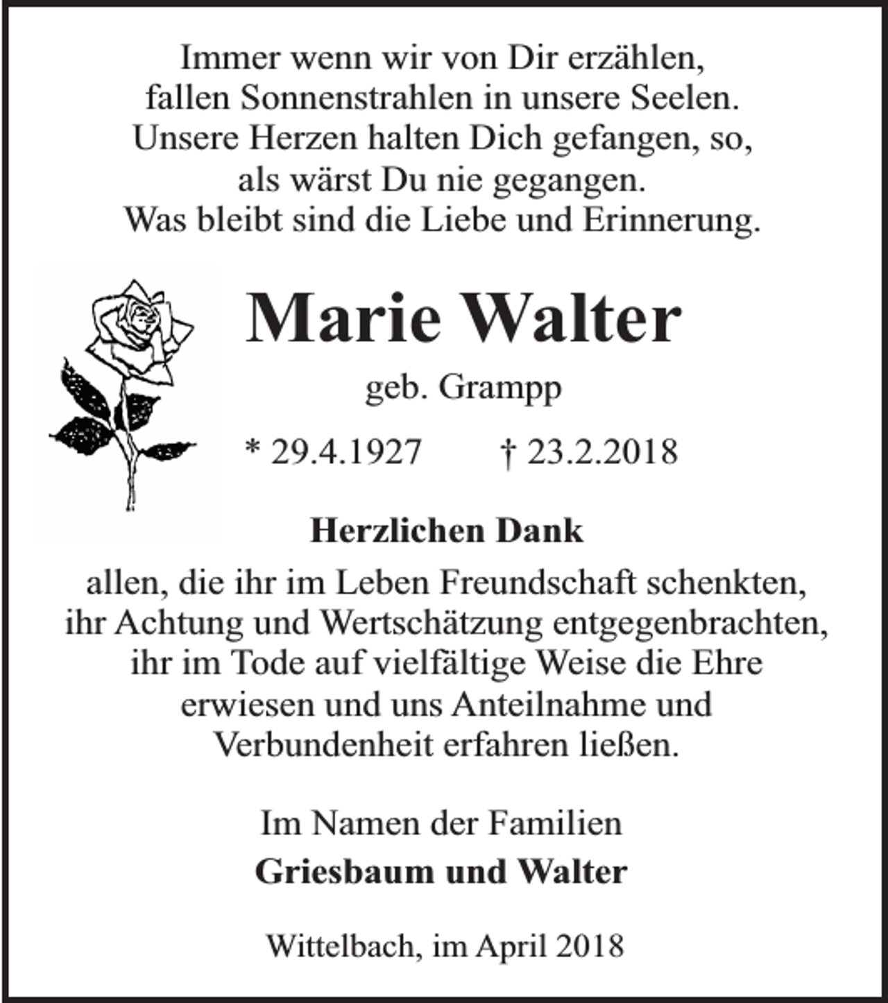 <p>Immer wenn wir von Dir erzählen,<br />fallen Sonnenstrahlen in unsere Seelen.<br />Unsere Herzen halten Dich gefangen, so,<br />als wärst Du nie gegangen.<br />Was bleibt sind die Liebe und Erinnerung.</p><p>Marie Walter<br />geb. Grampp</p><p>* 29.4.1927</p><p>† 23.2.2018</p><p>Herzlichen Dank<br />allen, die ihr im Leben Freundschaft schenkten,<br />ihr Achtung und Wertschätzung entgegenbrachten,<br />ihr im Tode auf vielfältige Weise die Ehre<br />erwiesen und uns Anteilnahme und<br />Verbundenheit erfahren ließen.<br />Im Namen der Familien<br />Griesbaum und Walter<br />Wittelbach, im April 2018</p>