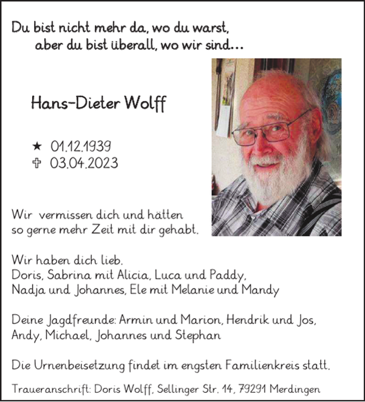 <p>Du bist nicht mehr da, wo du warst, aber du bist überall, wo wir sind…</p><p>Hans-Dieter Wolff<br />* 01.12.1939<br />† 03.04.2023</p><p>Wir vermissen dich und hätten<br />so gerne mehr Zeit mit dir gehabt.<br />Wir haben dich lieb.<br />Doris, Sabrina mit Alicia, Luca und Paddy,<br />Nadja und Johannes, Ele mit Melanie und Mandy<br />Deine Jagdfreunde: Armin und Marion, Hendrik und Jos,<br />Andy, Michael, Johannes und Stephan<br />Die Urnenbeisetzung findet im engsten Familienkreis statt.<br />Traueranschrift: Doris Wolff, Sellinger Str. 14, 79291 Merdingen</p>