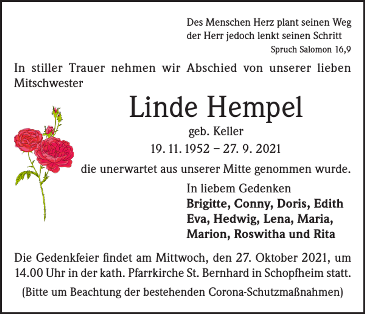 <p>Des Menschen Herz plant seinen Weg<br />der Herr jedoch lenkt seinen Schritt</p><p>Spruch Salomon 16,9</p><p>In stiller Trauer nehmen wir Abschied von unserer lieben<br />Mitschwester</p><p>Linde Hempel</p><p>geb. Keller<br />19. 11. 1952 – 27. 9. 2021<br />die unerwartet aus unserer Mitte genommen wurde.<br />In liebem Gedenken<br />Brigitte, Conny, Doris, Edith<br />Eva, Hedwig, Lena, Maria,<br />Marion, Roswitha und Rita<br />Die Gedenkfeier findet am Mittwoch, den 27. Oktober 2021, um<br />14.00 Uhr in der kath. Pfarrkirche St. Bernhard in Schopfheim statt.<br />(Bitte um Beachtung der bestehenden Corona-Schutzmaßnahmen)</p>