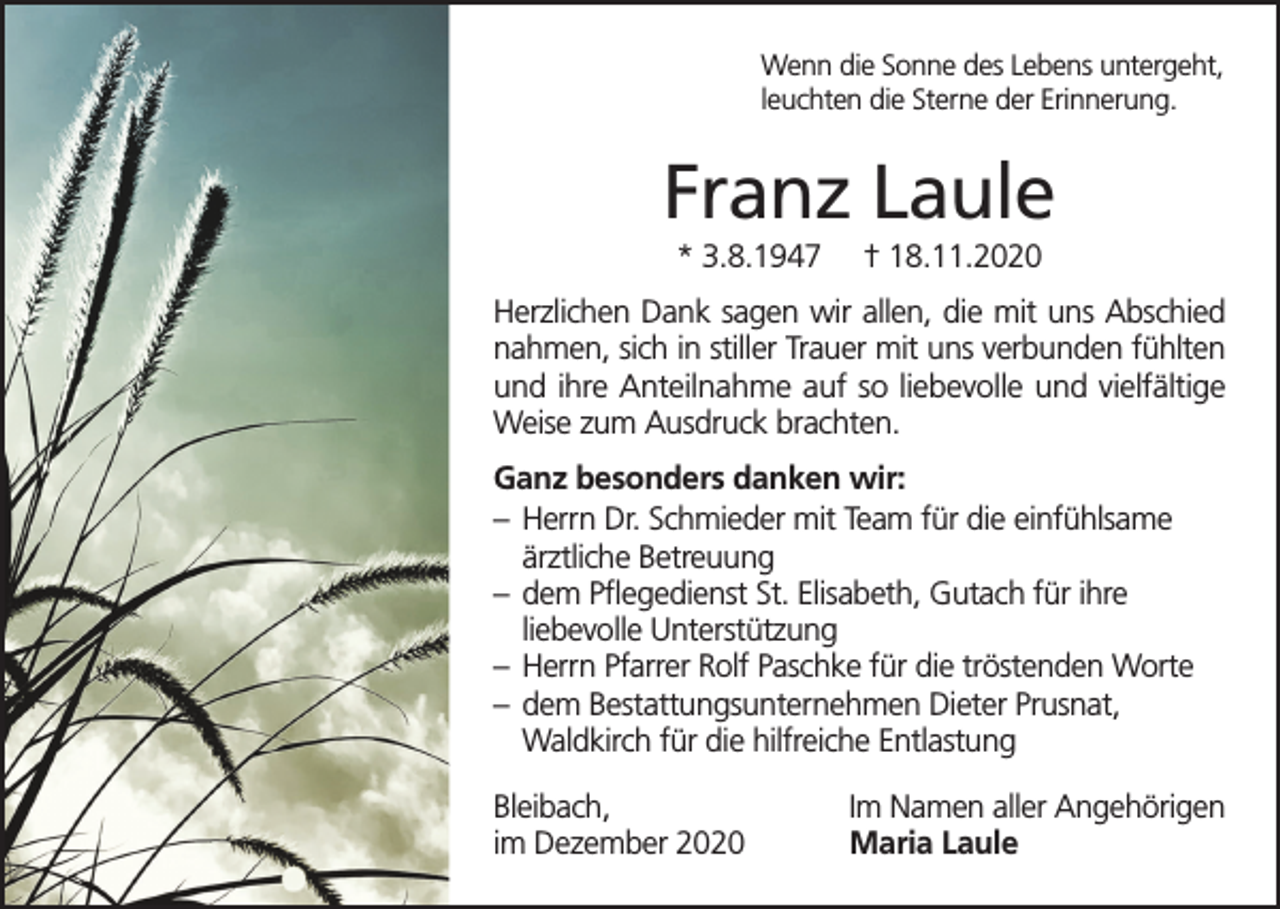 <p>Wenn die Sonne des Lebens untergeht,<br />leuchten die Sterne der Erinnerung.</p><p>Franz Laule<br />* 3.8.1947</p><p>† 18.11.2020</p><p>Herzlichen Dank sagen wir allen, die mit uns Abschied<br />nahmen, sich in stiller Trauer mit uns verbunden fühlten<br />und ihre Anteilnahme auf so liebevolle und vielfältige<br />Weise zum Ausdruck brachten.<br />Ganz besonders danken wir:<br />– Herrn Dr. Schmieder mit Team für die einfühlsame<br />ärztliche Betreuung<br />– dem Pflegedienst St. Elisabeth, Gutach für ihre<br />liebevolle Unterstützung<br />– Herrn Pfarrer Rolf Paschke für die tröstenden Worte<br />– dem Bestattungsunternehmen Dieter Prusnat,<br />Waldkirch für die hilfreiche Entlastung<br />Bleibach,<br />im Dezember 2020</p><p>Im Namen aller Angehörigen<br />Maria Laule</p>