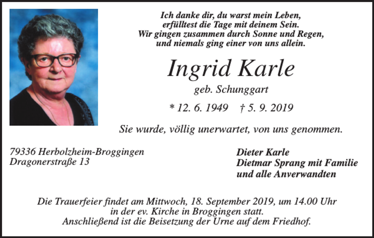 <p>Ich danke dir, du warst mein Leben,<br />erfülltest die Tage mit deinem Sein.<br />Wir gingen zusammen durch Sonne und Regen,<br />und niemals ging einer von uns allein.</p><p>Ingrid Karle<br />geb. Schunggart<br />* 12. 6. 1949</p><p>† 5. 9. 2019</p><p>Sie wurde, völlig unerwartet, von uns genommen.<br />79336 Herbolzheim-Broggingen<br />Dragonerstraße 13</p><p>Dieter Karle<br />Dietmar Sprang mit Familie<br />und alle Anverwandten</p><p>Die Trauerfeier findet am Mittwoch, 18. September 2019, um 14.00 Uhr<br />in der ev. Kirche in Broggingen statt.<br />Anschließend ist die Beisetzung der Urne auf dem Friedhof.</p>