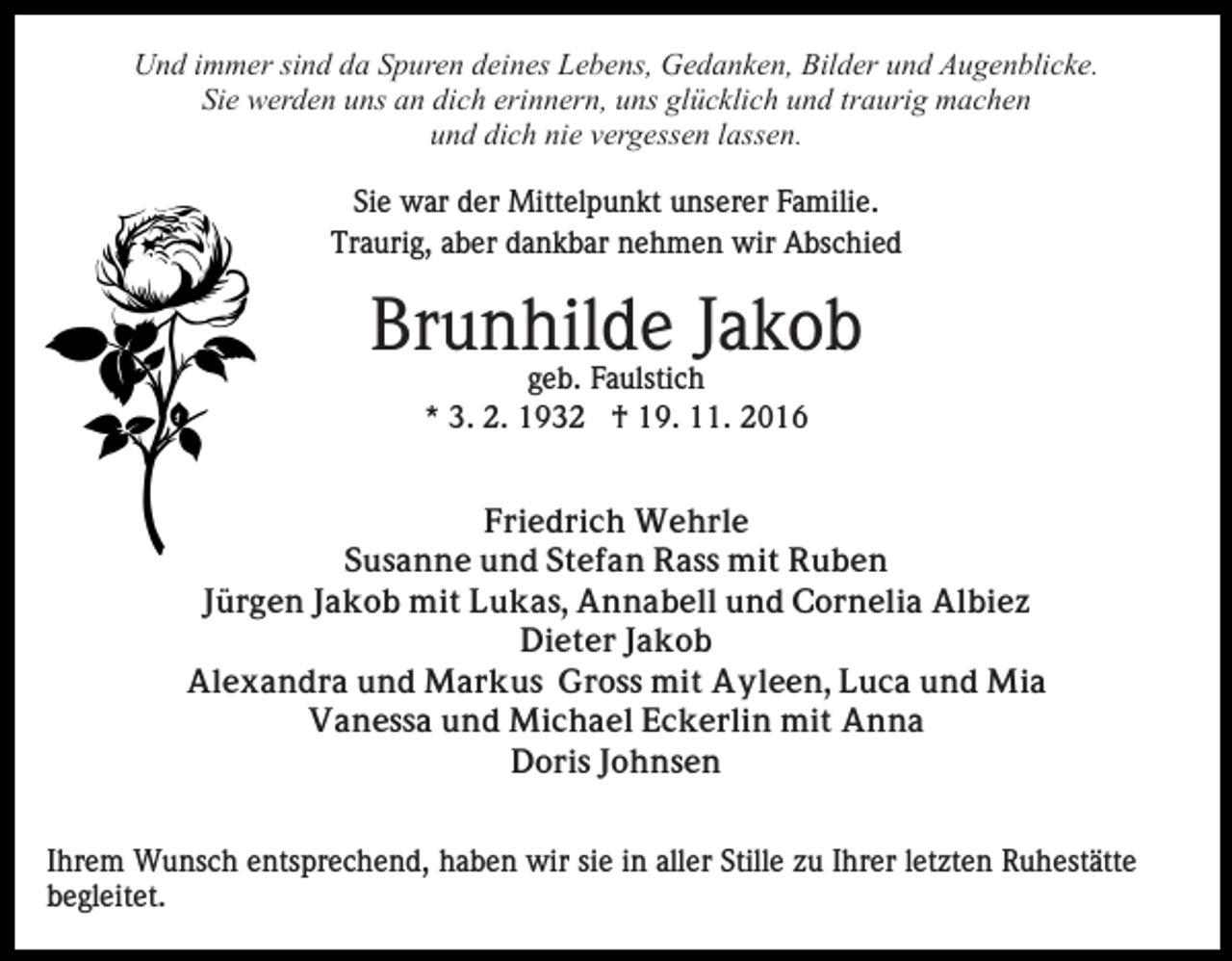 <p>Und immer sind da Spuren deines Lebens, Gedanken, Bilder und Augenblicke.<br />Sie werden uns an dich erinnern, uns glücklich und traurig machen<br />und dich nie vergessen lassen.<br />Sie war der Mittelpunkt unserer Familie.<br />Traurig, aber dankbar nehmen wir Abschied</p><p>Brunhilde Jakob<br />geb. Faulstich<br />* 3. 2. 1932 † 19. 11. 2016<br />Friedrich Wehrle<br />Susanne und Stefan Rass mit Ruben<br />Jürgen Jakob mit Lukas, Annabell und Cornelia Albiez<br />Dieter Jakob<br />Alexandra und Markus Gross mit Ayleen, Luca und Mia<br />Vanessa und Michael Eckerlin mit Anna<br />Doris Johnsen<br />Ihrem Wunsch entsprechend, haben wir sie in aller Stille zu Ihrer letzten Ruhestätte<br />begleitet.</p>