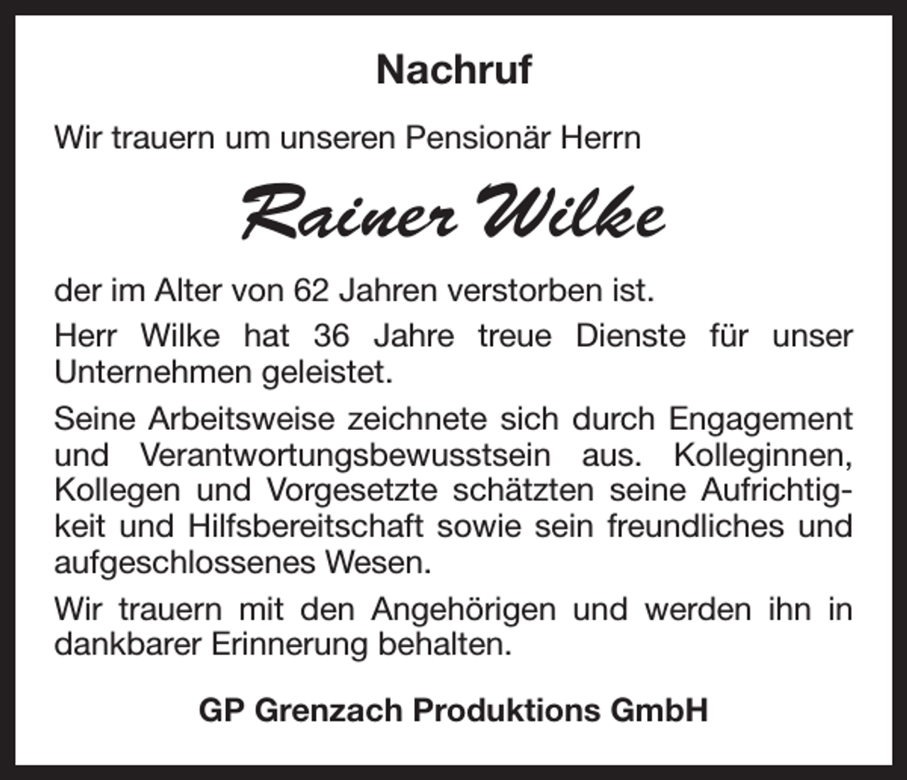 <p>Nachruf<br />Wir trauern um unseren Pensionär Herrn</p><p>Rainer Wilke<br />der im Alter von 62 Jahren verstorben ist.<br />Herr Wilke hat 36 Jahre treue Dienste für unser<br />­Unternehmen geleistet.<br />Seine Arbeitsweise zeichnete sich durch Engagement<br />und Verantwortungsbewusstsein aus. Kolleginnen,<br />­Kollegen und Vorgesetzte schätzten seine Aufrichtigkeit und Hilfsbereitschaft sowie sein freundliches und<br />­aufgeschlossenes Wesen.<br />Wir trauern mit den Angehörigen und werden ihn in<br />dankbarer Erinnerung behalten.<br />GP Grenzach Produktions GmbH</p>