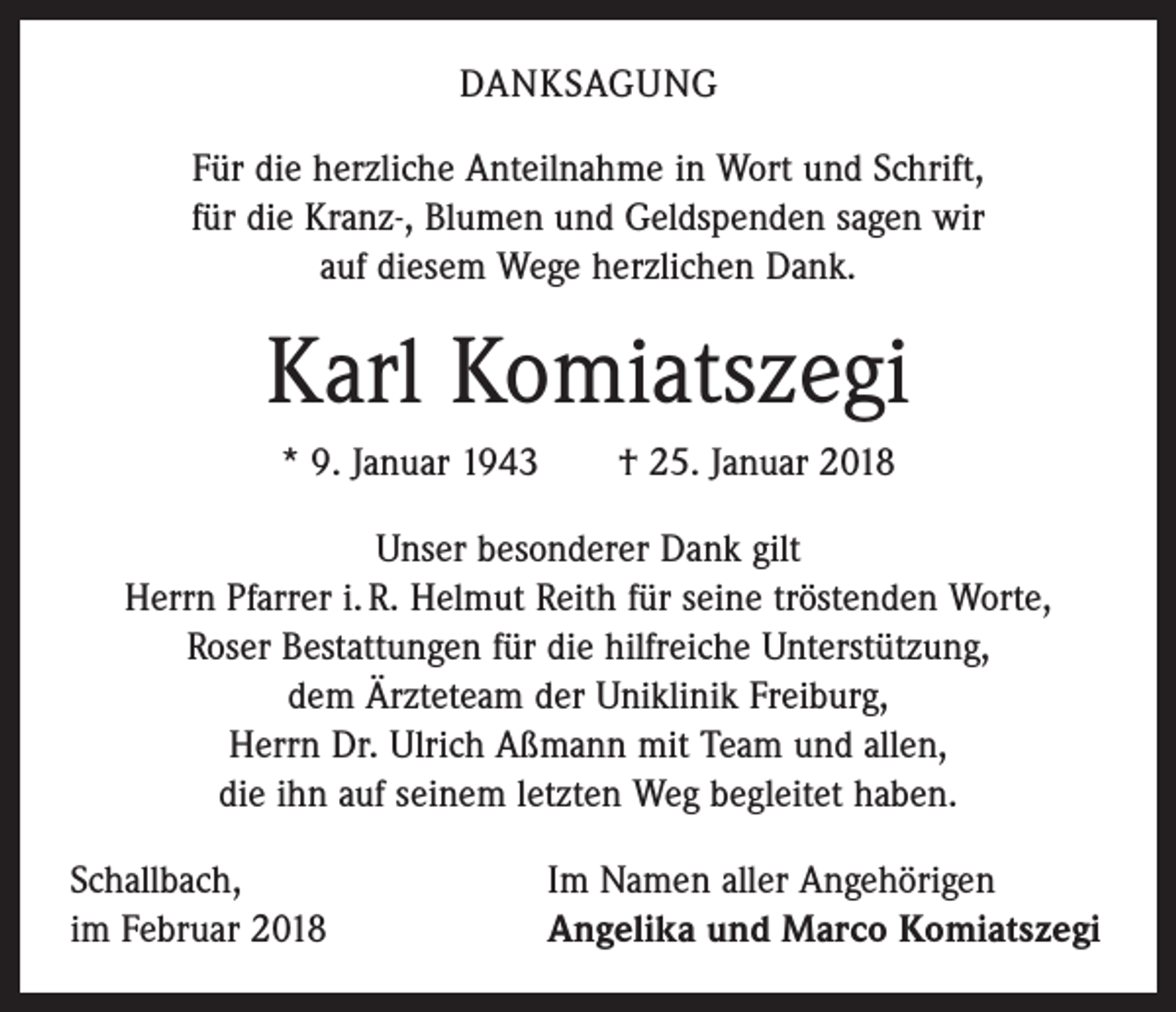<p>DANKSAGUNG<br />Für die herzliche Anteilnahme in Wort und Schrift,<br />für die Kranz-, Blumen und Geldspenden sagen wir<br />auf diesem Wege herzlichen Dank.</p><p>Karl Komiatszegi<br />* 9. Januar 1943 † 25. Januar 2018<br />Unser besonderer Dank gilt<br />Herrn Pfarrer i. R. Helmut Reith für seine tröstenden Worte,<br />Roser Bestattungen für die hilfreiche Unterstützung,<br />dem Ärzteteam der Uniklinik Freiburg,<br />Herrn Dr. Ulrich Aßmann mit Team und allen,<br />die ihn auf seinem letzten Weg begleitet haben.<br />Schallbach,<br />im Februar 2018</p><p>Im Namen aller Angehörigen<br />Angelika und Marco Komiatszegi</p>