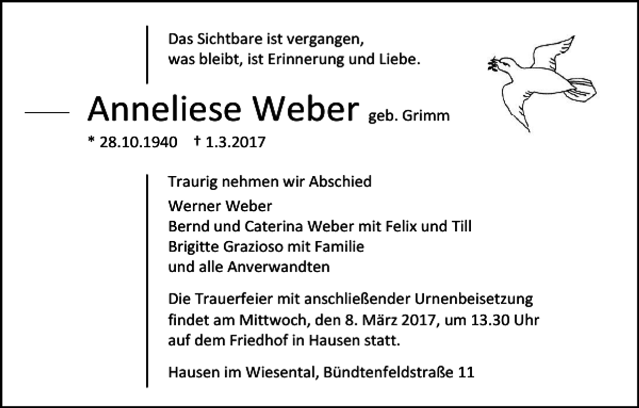 <p>Das Sichtbare ist vergangen,<br />was bleibt, ist Erinnerung und Liebe.</p><p>Anneliese Weber geb. Grimm<br />* 28.10.1940 † 1.3.2017</p><p>Traurig nehmen wir Abschied<br />Werner Weber<br />Bernd und Caterina Weber mit Felix und Till<br />Brigitte Grazioso mit Familie<br />und alle Anverwandten<br />Die Trauerfeier mit anschließender Urnenbeisetzung<br />findet am Mittwoch, den 8. März 2017, um 13.30 Uhr<br />auf dem Friedhof in Hausen statt.<br />Hausen im Wiesental, Bündtenfeldstraße 11</p>