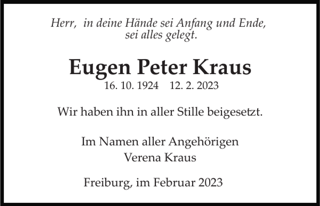 <p>Herr, in deine Hände sei Anfang und Ende,<br />sei alles gelegt.</p><p>Eugen Peter Kraus<br />16. 10. 1924 12. 2. 2023</p><p>Wir haben ihn in aller Stille beigesetzt.<br />Im Namen aller Angehörigen<br />Verena Kraus<br />Freiburg, im Februar 2023</p>
