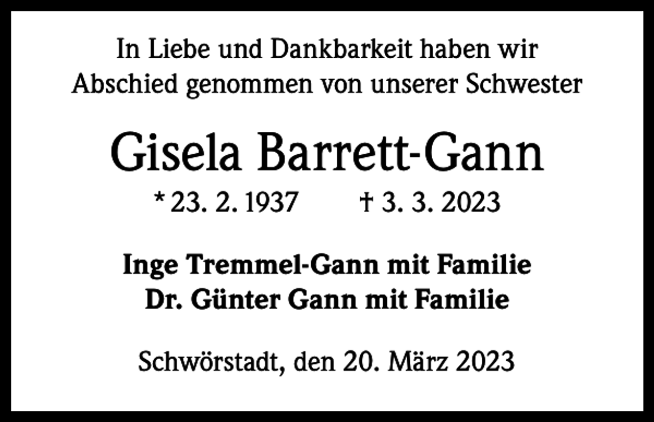 <p>In Liebe und Dankbarkeit haben wir<br />Abschied ­genommen von unserer Schwester</p><p>Gisela Barrett-Gann<br />* 23. 2. 1937 † 3. 3. 2023<br />Inge Tremmel-Gann mit Familie<br />Dr. Günter Gann mit Familie<br />Schwörstadt, den 20. März 2023</p>