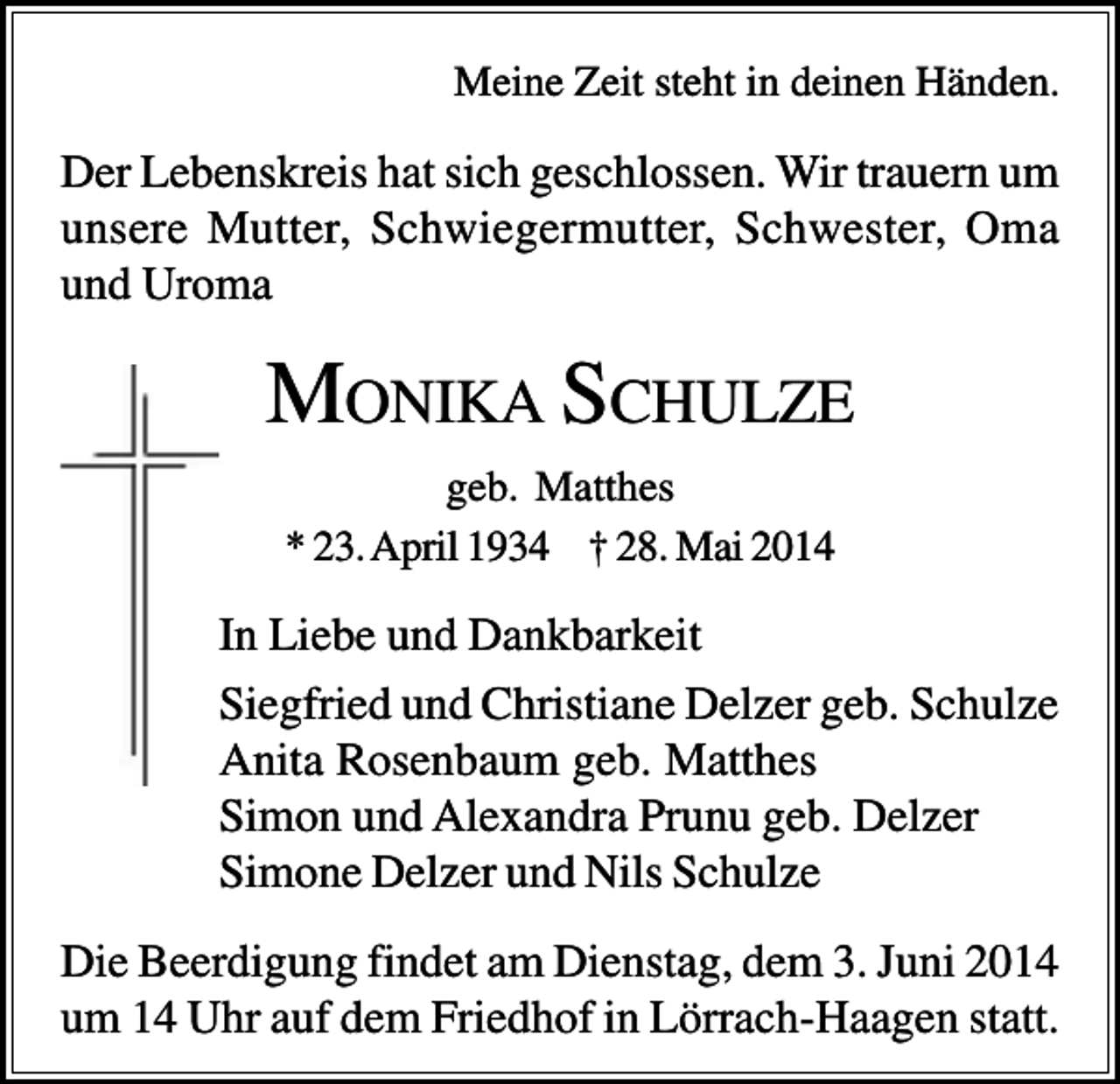 <p>Meine Zeit steht in deinen Händen.</p><p>Der Lebenskreis hat sich geschlossen. Wir trauern um<br />unsere Mutter, Schwiegermutter, Schwester, Oma<br />und Uroma</p><p>MONIKA SCHULZE<br />geb. Matthes<br />* 23. April 1934 † 28. Mai 2014</p><p>In Liebe und Dankbarkeit<br />Siegfried und Christiane Delzer geb. Schulze<br />Anita Rosenbaum geb. Matthes<br />Simon und Alexandra Prunu geb. Delzer<br />Simone Delzer und Nils Schulze<br />Die Beerdigung findet am Dienstag, dem 3. Juni 2014<br />um 14 Uhr auf dem Friedhof in Lörrach-Haagen statt.</p>
