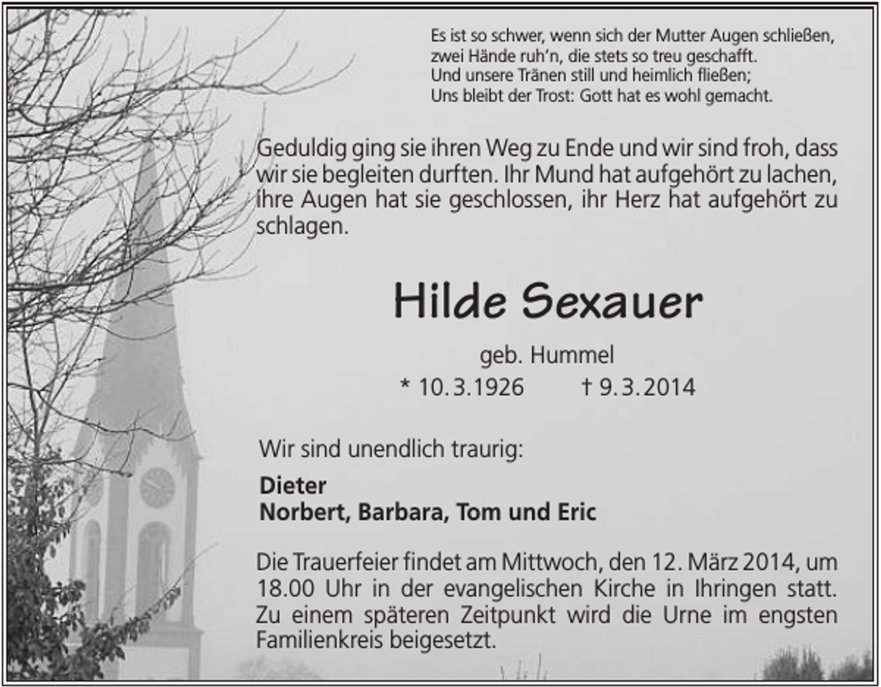 <p>Es ist so schwer, wenn sich der Mutter Augen schließen,<br />zwei Hände ruh’n, die stets so treu geschafft.<br />Und unsere Tränen still und heimlich fließen;<br />Uns bleibt der Trost: Gott hat es wohl gemacht.</p><p>Geduldig ging sie ihren Weg zu Ende und wir sind froh, dass<br />wir sie begleiten durften. Ihr Mund hat aufgehört zu lachen,<br />ihre Augen hat sie geschlossen, ihr Herz hat aufgehört zu<br />schlagen.</p><p>Hilde Sexauer<br />geb. Hummel<br />* 10. 3.1926<br />† 9. 3. 2014<br />Wir sind unendlich traurig:<br />Dieter<br />Norbert, Barbara, Tom und Eric<br />Die Trauerfeier findet am Mittwoch, den 12. März 2014, um<br />18.00 Uhr in der evangelischen Kirche in Ihringen statt.<br />Zu einem späteren Zeitpunkt wird die Urne im engsten<br />Familienkreis beigesetzt.</p>