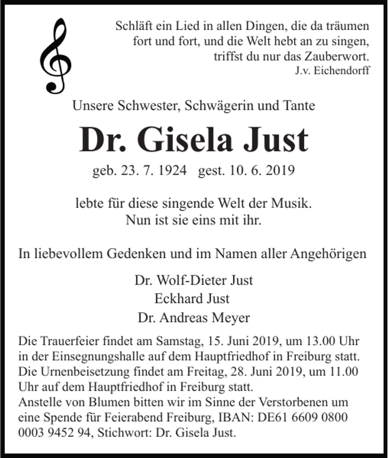 <p>Schläft ein Lied in allen Dingen, die da träumen<br />fort und fort, und die Welt hebt an zu singen,<br />triffst du nur das Zauberwort.<br />J.v. Eichendorff</p><p>Unsere Schwester, Schwägerin und Tante</p><p>Dr. Gisela Just<br />geb. 23. 7. 1924 gest. 10. 6. 2019<br />lebte für diese singende Welt der Musik.<br />Nun ist sie eins mit ihr.<br />In liebevollem Gedenken und im Namen aller Angehörigen<br />Dr. Wolf-Dieter Just<br />Eckhard Just<br />Dr. Andreas Meyer<br />Die Trauerfeier findet am Samstag, 15. Juni 2019, um 13.00 Uhr<br />in der Einsegnungshalle auf dem Hauptfriedhof in Freiburg statt.<br />Die Urnenbeisetzung findet am Freitag, 28. Juni 2019, um 11.00<br />Uhr auf dem Hauptfriedhof in Freiburg statt.<br />Anstelle von Blumen bitten wir im Sinne der Verstorbenen um<br />eine Spende für Feierabend Freiburg, IBAN: DE61 6609 0803 9452 94, Stichwort: Dr. Gisela Just.</p>