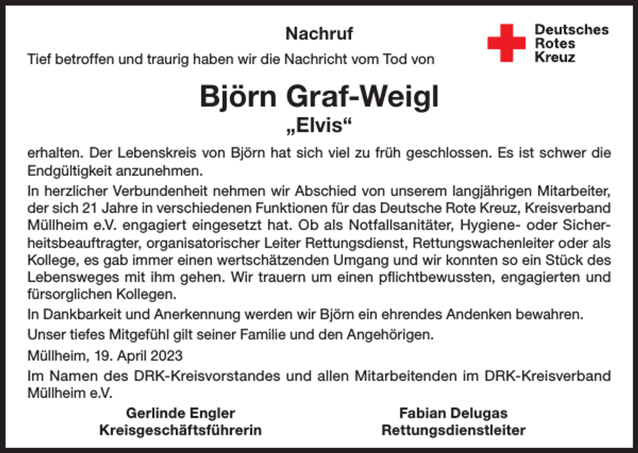 <p>Nachruf<br />Tief betroffen und traurig haben wir die Nachricht vom Tod von</p><p>Björn Graf-Weigl<br />„Elvis“</p><p>erhalten. Der Lebenskreis von Björn hat sich viel zu früh geschlossen. Es ist schwer die<br />Endgültigkeit anzunehmen.<br />In herzlicher Verbundenheit nehmen wir Abschied von unserem langjährigen Mitarbeiter,<br />der sich 21 Jahre in verschiedenen Funktionen für das Deutsche Rote Kreuz, Kreisverband<br />­Müllheim e.V. engagiert eingesetzt hat. Ob als Notfallsanitäter, Hygiene- oder Sicherheitsbeauftragter, organisatorischer Leiter Rettungsdienst, Rettungswachenleiter oder als<br />Kollege, es gab immer einen wertschätzenden Umgang und wir konnten so ein Stück des<br />Lebensweges mit ihm gehen. Wir trauern um einen pflichtbewussten, engagierten und<br />fürsorglichen Kollegen.<br />In Dankbarkeit und Anerkennung werden wir Björn ein ehrendes Andenken bewahren.<br />Unser tiefes Mitgefühl gilt seiner Familie und den Angehörigen.<br />Müllheim, 19. April 2023<br />Im Namen des DRK-Kreisvorstandes und allen Mitarbeitenden im DRK-Kreisverband<br />Müllheim e.V.</p><p>Gerlinde Engler<br />Fabian Delugas<br />Kreisgeschäftsführerin<br />Rettungsdienstleiter</p>
