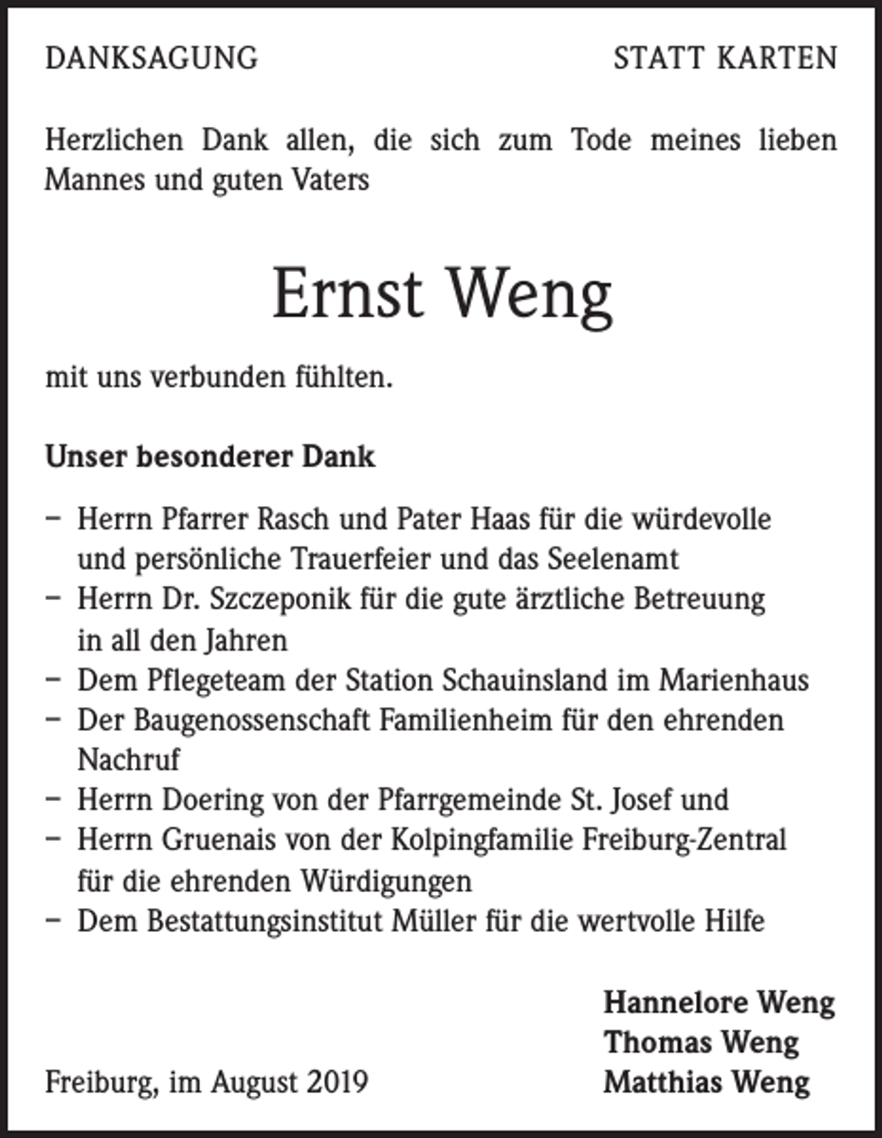 <p>DANKSAGUNG</p><p>STATT KARTEN</p><p>Herzlichen Dank allen, die sich zum Tode meines lieben<br />­ annes und guten Vaters<br />M</p><p>Ernst Weng<br />mit uns verbunden fühlten.<br />Unser besonderer Dank<br />– Herrn Pfarrer Rasch und Pater Haas für die würdevolle<br />und persönliche Trauerfeier und das Seelenamt<br />– Herrn Dr. Szczeponik für die gute ärztliche Betreuung<br />in all den Jahren<br />– Dem Pflegeteam der Station Schauinsland im Marienhaus<br />– Der Baugenossenschaft Familienheim für den ehrenden<br />Nachruf<br />– Herrn Doering von der Pfarrgemeinde St. Josef und<br />– Herrn Gruenais von der Kolpingfamilie Freiburg-Zentral<br />für die ehrenden Würdigungen<br />– Dem Bestattungsinstitut Müller für die wertvolle Hilfe</p><p>Freiburg, im August 2019</p><p>Hannelore Weng<br />Thomas Weng<br />Matthias Weng</p>