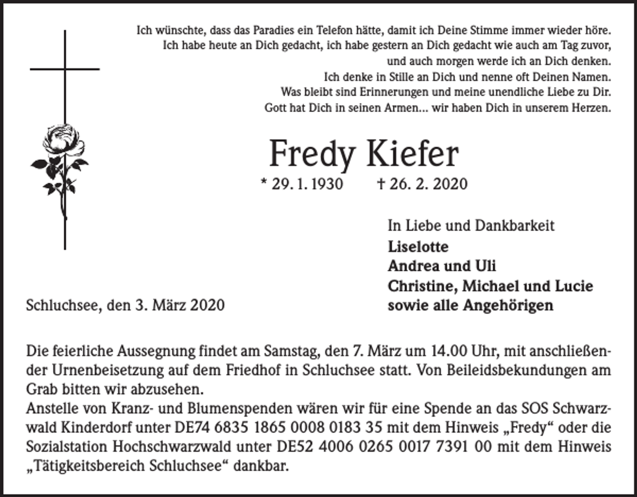 <p>Ich wünschte, dass das Paradies ein Telefon hätte, damit ich Deine Stimme immer wieder höre.<br />Ich habe heute an Dich gedacht, ich habe gestern an Dich gedacht wie auch am Tag zuvor,<br />und auch morgen werde ich an Dich denken.<br />Ich denke in Stille an Dich und nenne oft Deinen Namen.<br />Was bleibt sind Erinnerungen und meine unendliche Liebe zu Dir.<br />Gott hat Dich in seinen Armen... wir haben Dich in unserem Herzen.</p><p>Fredy Kiefer</p><p>* 29. 1. 1930 † 26. 2. 2020</p><p>Schluchsee, den 3. März 2020</p><p>In Liebe und Dankbarkeit<br />Liselotte<br />Andrea und Uli<br />Christine, Michael und Lucie<br />sowie alle Angehörigen</p><p>Die feierliche Aussegnung findet am Samstag, den 7. März um 14.00 Uhr, mit anschließender Urnenbeisetzung auf dem Friedhof in Schluchsee statt. Von Beileidsbekundungen am<br />Grab bitten wir abzusehen.<br />Anstelle von Kranz- und Blumenspenden wären wir für eine Spende an das SOS Schwarzwald Kinderdorf unter DE74 6835 1865 0008 0185 mit dem Hinweis „Fredy“ oder die<br />Sozialstation Hochschwarzwald unter DE52 4006 0265 001391 00 mit dem Hinweis<br />„Tätigkeitsbereich Schluchsee“ dankbar.</p>