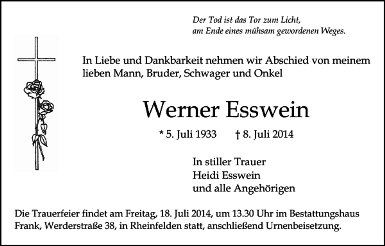 <p>Der Tod ist das Tor zum Licht,<br />am Ende eines mühsam gewordenen Weges.</p><p>In Liebe und Dankbarkeit nehmen wir Abschied von meinem<br />lieben Mann, Bruder, Schwager und Onkel</p><p>Werner Esswein<br />* 5. Juli 1933</p><p>† 8. Juli 2014</p><p>In stiller Trauer<br />Heidi Esswein<br />und alle Angehörigen<br />Die Trauerfeier findet am Freitag, 18. Juli 2014, um 13.30 Uhr im Bestattungshaus<br />Frank, Werderstraße 38, in Rheinfelden statt, anschließend Urnenbeisetzung.</p>
