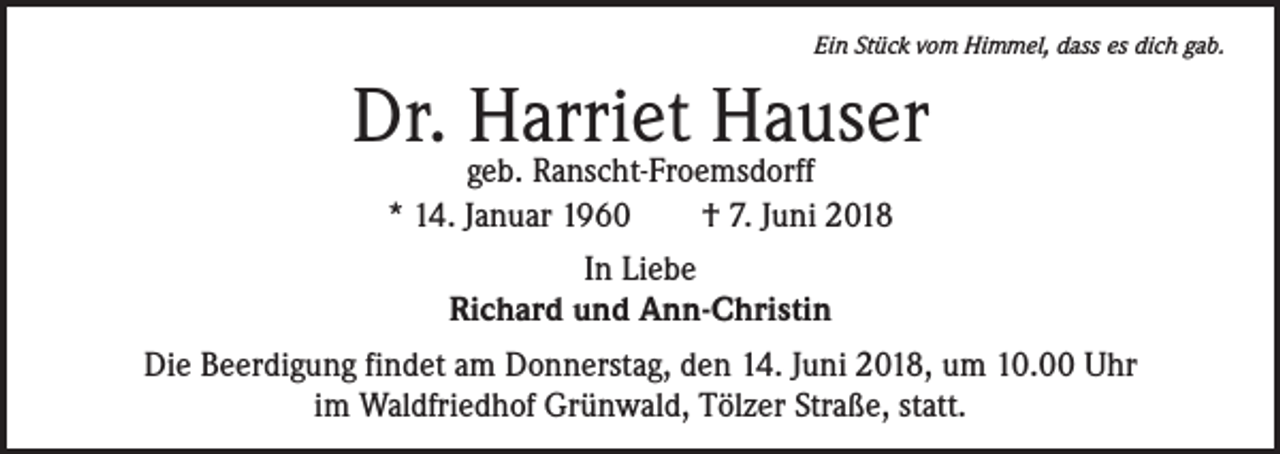 <p>Ein Stück vom Himmel, dass es dich gab.</p><p>Dr. Harriet Hauser<br />geb. Ranscht-Froemsdorff<br />* 14. Januar 1960 † 7. Juni 2018<br />In Liebe<br />Richard und Ann-Christin<br />Die Beerdigung findet am Donnerstag, den 14. Juni 2018, um 10.00 Uhr<br />im Waldfriedhof Grünwald, Tölzer Straße, statt.</p>