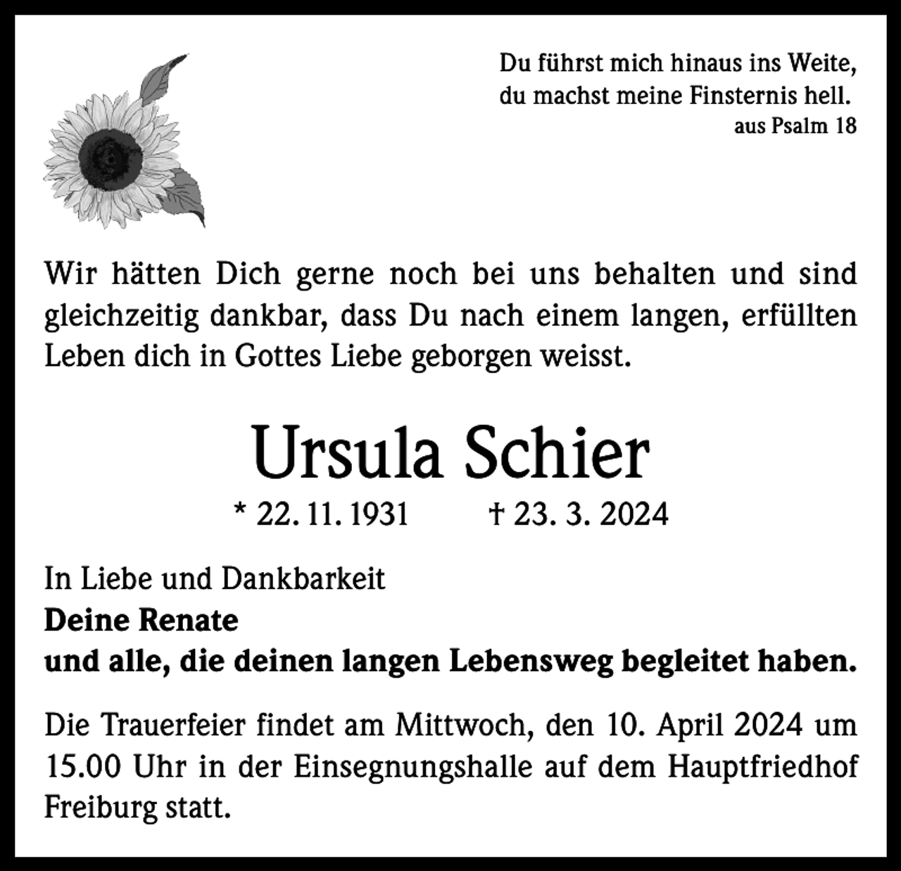<p>Du führst mich hinaus ins Weite,<br />du machst meine Finsternis hell.</p><p>aus Psalm 18</p><p>Wir hätten Dich gerne noch bei uns behalten und sind<br />gleichzeitig dankbar, dass Du nach einem langen, erfüllten<br />Leben dich in Gottes Liebe geborgen weisst.</p><p>Ursula Schier</p><p>* 22. 11. 1931</p><p>† 23. 3. 2024</p><p>In Liebe und Dankbarkeit<br />Deine Renate<br />und alle, die deinen langen Lebensweg begleitet haben.<br />Die Trauerfeier findet am Mittwoch, den 10. April 2024 um<br />15.00 Uhr in der Einsegnungshalle auf dem Hauptfriedhof<br />Freiburg statt.</p>