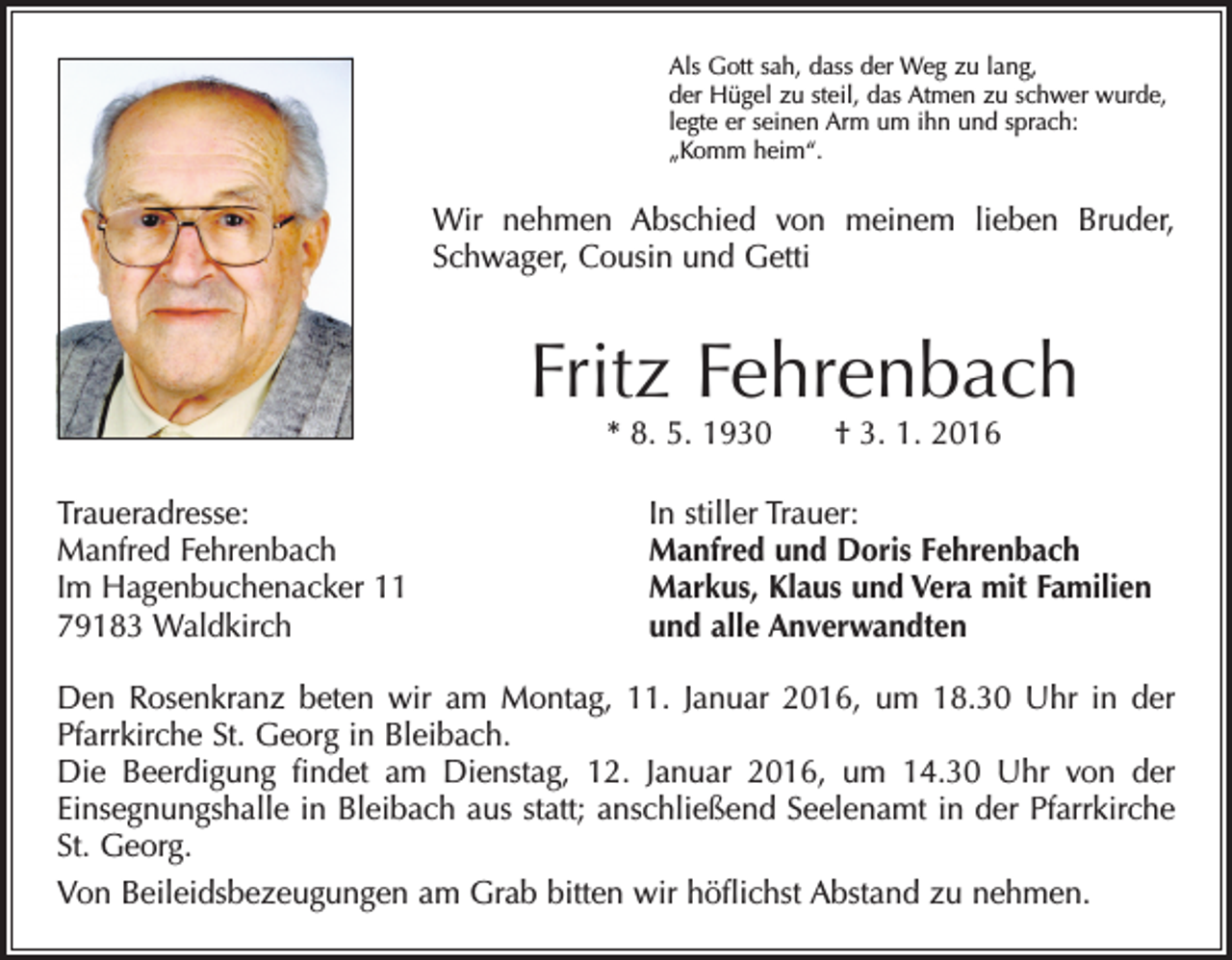 <p>Als Gott sah, dass der Weg zu lang,<br />der Hügel zu steil, das Atmen zu schwer wurde,<br />legte er seinen Arm um ihn und sprach:<br />„Komm heim“.</p><p>Wir nehmen Abschied von meinem lieben Bruder,<br />Schwager, Cousin und Getti</p><p>Fritz Fehrenbach<br />* 8. 5. 1930 † 3. 1. 2016</p><p>Traueradresse:<br />Manfred Fehrenbach<br />Im Hagenbuchenacker 11<br />79183 Waldkirch</p><p>In stiller Trauer:<br />Manfred und Doris Fehrenbach<br />Markus, Klaus und Vera mit Familien<br />und alle Anverwandten</p><p>Den Rosenkranz beten wir am Montag, 11. Januar 2016, um 18.30 Uhr in der<br />Pfarrkirche St. Georg in Bleibach.<br />Die Beerdigung findet am Dienstag, 12. Januar 2016, um 14.30 Uhr von der<br />­Einsegnungshalle in Bleibach aus statt; anschließend Seelenamt in der Pfarr­kirche<br />St. Georg.<br />Von Beileidsbezeugungen am Grab bitten wir höflichst Abstand zu nehmen.</p>