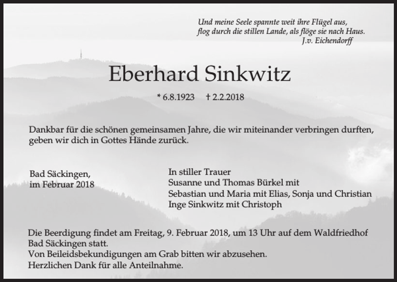 <p>Und meine Seele spannte weit ihre Flügel aus,<br />flog durch die stillen Lande, als flöge sie nach Haus.<br />J.v. Eichendorff</p><p>Eberhard Sinkwitz<br />* 6.8.1923</p><p>† 2.2.2018</p><p>Dankbar für die schönen gemeinsamen Jahre, die wir miteinander verbringen durften,<br />geben wir dich in Gottes Hände zurück.</p><p>Bad Säckingen,<br />im Februar 2018</p><p>In stiller Trauer<br />Susanne und Thomas Bürkel mit<br />Sebastian und Maria mit Elias, Sonja und Christian<br />Inge Sinkwitz mit Christoph</p><p>Die Beerdigung findet am Freitag, 9. Februar 2018, um 13 Uhr auf dem Waldfriedhof<br />Bad Säckingen statt.<br />Von Beileidsbekundigungen am Grab bitten wir abzusehen.<br />Herzlichen Dank für alle Anteilnahme.</p>