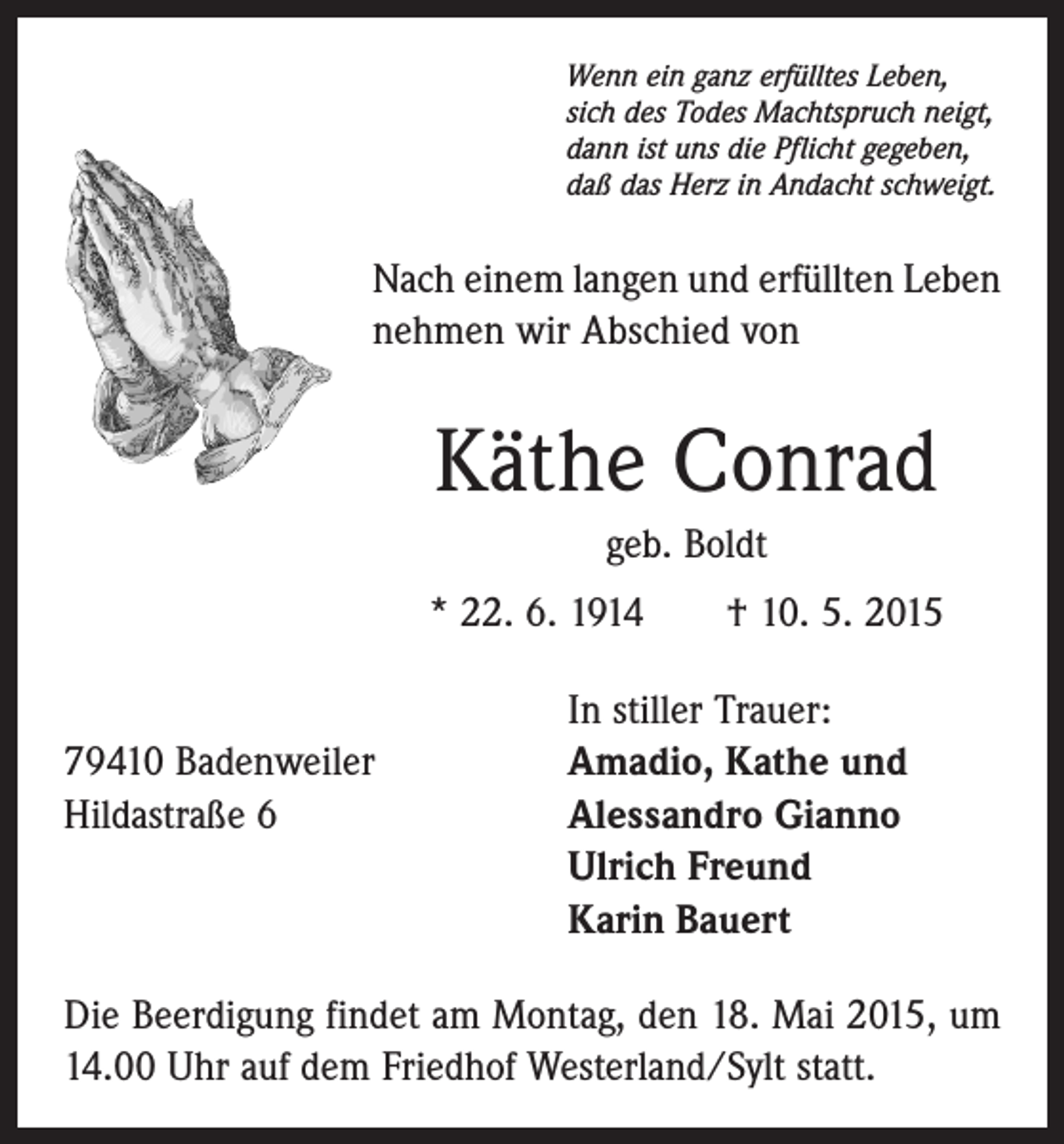 <p>Wenn ein ganz erfülltes Leben,<br />sich des Todes Machtspruch neigt,<br />dann ist uns die Pflicht gegeben,<br />daß das Herz in Andacht schweigt.</p><p>Nach einem langen und erfüllten Leben<br />nehmen wir Abschied von</p><p>Käthe Conrad<br />geb. Boldt<br />* 22. 6. 1914 † 10. 5. 2015</p><p>In stiller Trauer:<br />79410 Badenweiler<br />Amadio, Kathe und<br />Hildastraße 6 Alessandro Gianno<br />Ulrich Freund<br />Karin Bauert<br />Die Beerdigung findet am Montag, den 18. Mai 2015, um<br />14.00 Uhr auf dem Friedhof Westerland/Sylt statt.</p>