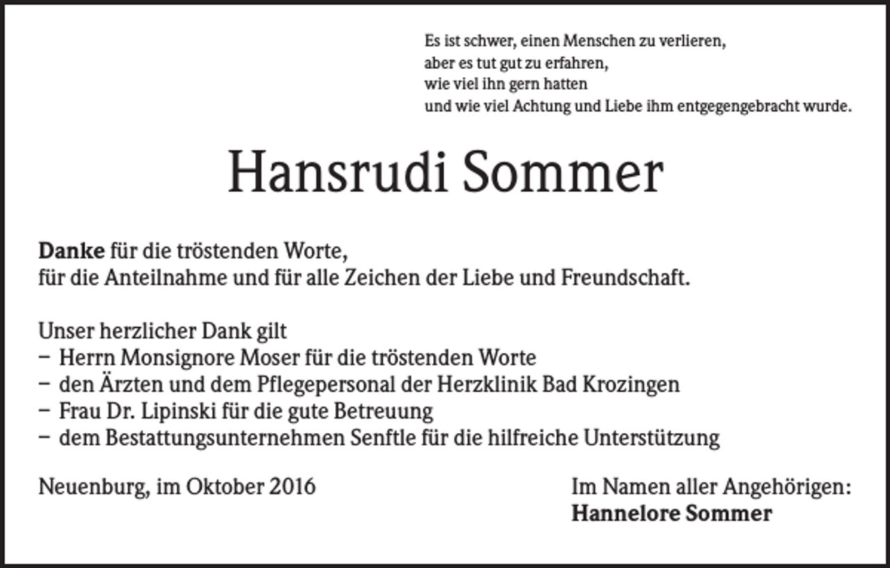 <p>Es ist schwer, einen Menschen zu verlieren,<br />aber es tut gut zu erfahren,<br />wie viel ihn gern hatten<br />und wie viel Achtung und Liebe ihm entgegengebracht wurde.</p><p>Hansrudi Sommer<br />Danke für die tröstenden Worte,<br />für die Anteilnahme und für alle Zeichen der Liebe und Freundschaft.<br />Unser herzlicher Dank gilt<br />– Herrn Monsignore Moser für die tröstenden Worte<br />– den Ärzten und dem Pflegepersonal der Herzklinik Bad Krozingen<br />– Frau Dr. Lipinski für die gute Betreuung<br />– dem Bestattungsunternehmen Senftle für die hilfreiche Unterstützung<br />Neuenburg, im Oktober 2016</p><p>Im Namen aller Angehörigen:<br />Hannelore Sommer</p>