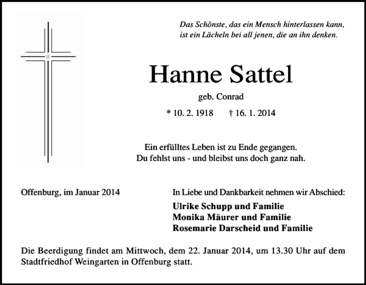 <p>Das Schönste, das ein Mensch hinterlassen kann,<br />ist ein Lächeln bei all jenen, die an ihn denken.</p><p>Hanne Sattel<br />geb. Conrad<br />* 10. 2. 1918</p><p>† 16. 1. 2014</p><p>Ein erfülltes Leben ist zu Ende gegangen.<br />Du fehlst uns - und bleibst uns doch ganz nah.</p><p>Offenburg, im Januar 2014</p><p>In Liebe und Dankbarkeit nehmen wir Abschied:<br />Ulrike Schupp und Familie<br />Monika Mäurer und Familie<br />Rosemarie Darscheid und Familie</p><p>Die Beerdigung findet am Mittwoch, dem 22. Januar 2014, um 13.30 Uhr auf dem<br />Stadtfriedhof Weingarten in Offenburg statt.</p>