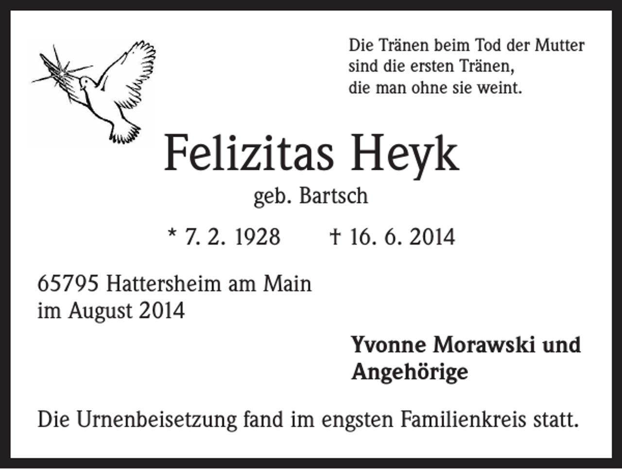 <p>Die Tränen beim Tod der Mutter<br />sind die ersten Tränen,<br />die man ohne sie weint.</p><p>Felizitas Heyk<br />geb. Bartsch</p><p>* 7. 2. 1928 † 16. 6. 2014<br />65795 Hattersheim am Main<br />im August 2014<br />Yvonne Morawski und<br />Angehörige<br />Die Urnenbeisetzung fand im engsten Familienkreis statt.</p>
