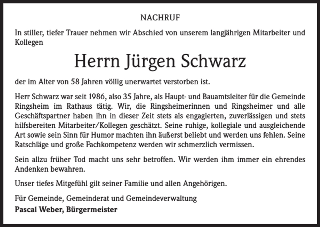 <p>NACHRUF<br />In stiller, tiefer Trauer nehmen wir Abschied von unserem langjährigen Mitarbeiter und<br />Kollegen</p><p>Herrn Jürgen Schwarz<br />der im Alter von 58 Jahren völlig unerwartet verstorben ist.<br />Herr Schwarz war seit 1986, also 35 Jahre, als Haupt- und Bauamtsleiter für die Gemeinde<br />Ringsheim im Rathaus tätig. Wir, die Ringsheimerinnen und Ringsheimer und alle<br />­Geschäftspartner haben ihn in dieser Zeit stets als engagierten, zuverlässigen und stets<br />hilfsbereiten Mitarbeiter/Kollegen geschätzt. Seine ruhige, kollegiale und ausgleichende<br />Art sowie sein Sinn für Humor machten ihn äußerst beliebt und werden uns fehlen. Seine<br />Ratschläge und große Fachkompetenz werden wir schmerzlich vermissen.<br />Sein allzu früher Tod macht uns sehr betroffen. Wir werden ihm immer ein ehrendes<br />­Andenken bewahren.<br />Unser tiefes Mitgefühl gilt seiner Familie und allen Angehörigen.<br />Für Gemeinde, Gemeinderat und Gemeindeverwaltung<br />Pascal Weber, Bürgermeister</p>