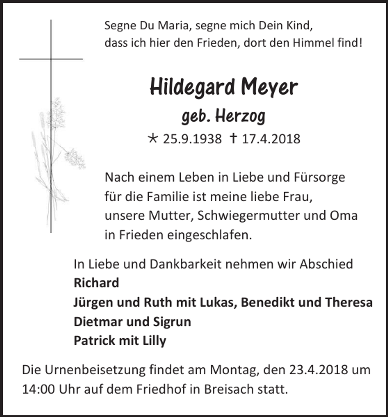 <p>Segne Du Maria, segne mich Dein Kind,<br />dass ich hier den Frieden, dort den Himmel find!</p><p>Hildegard Meyer<br />geb. Herzog<br /> 25.9.1938  17.4.2018<br />Nach einem Leben in Liebe und Fürsorge<br />für die Familie ist meine liebe Frau,<br />unsere Mutter, Schwiegermutter und Oma<br />in Frieden eingeschlafen.<br />In Liebe und Dankbarkeit nehmen wir Abschied<br />Richard<br />Jürgen und Ruth mit Lukas, Benedikt und Theresa<br />Dietmar und Sigrun<br />Patrick mit Lilly<br />Die Urnenbeisetzung findet am Montag, den 23.4.2018 um<br />14:00 Uhr auf dem Friedhof in Breisach statt.</p>