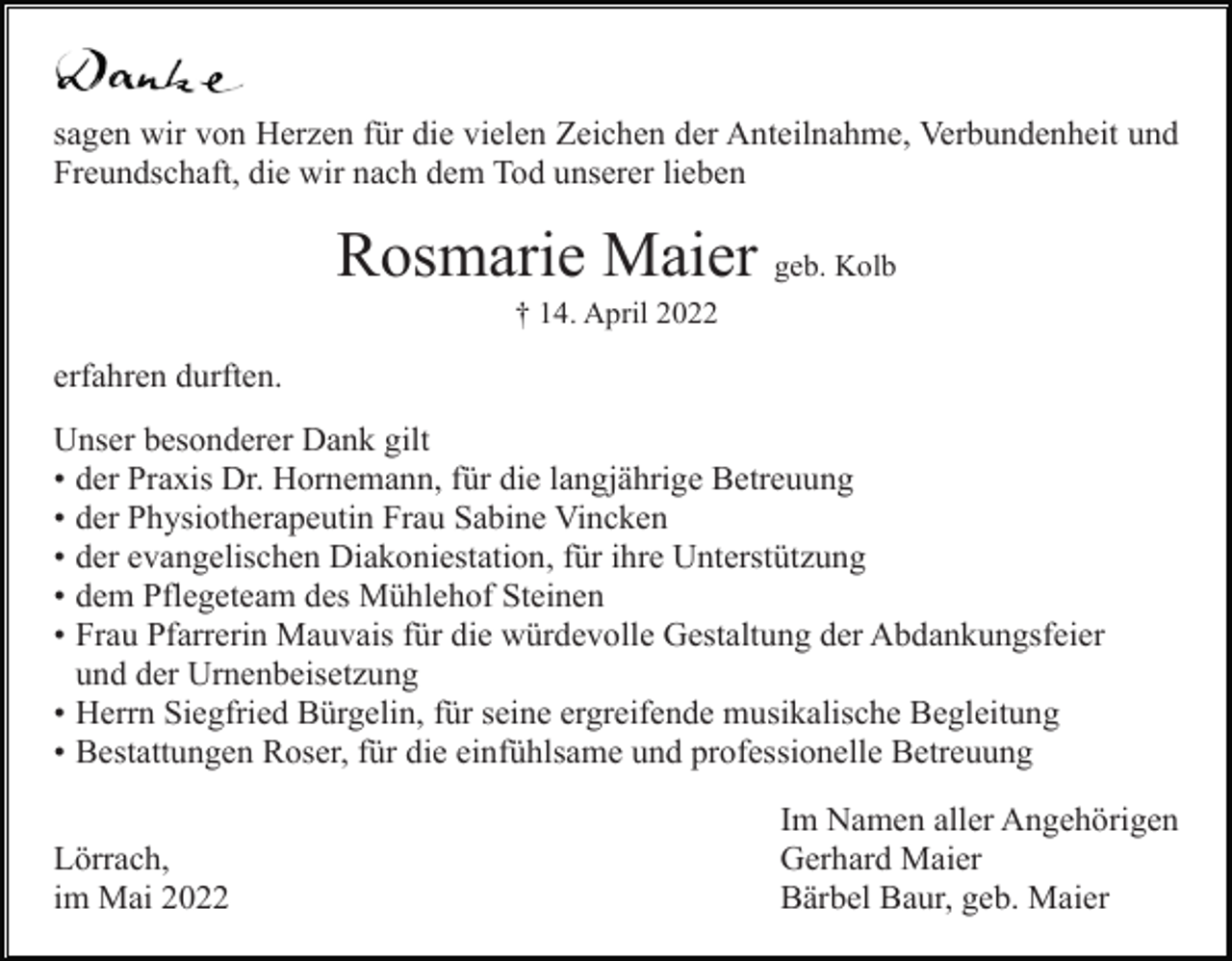 <p>sagen wir von Herzen für die vielen Zeichen der Anteilnahme, Verbundenheit und<br />Freundschaft, die wir nach dem Tod unserer lieben</p><p>Rosmarie Maier geb. Kolb<br />† 14. April 2022</p><p>erfahren durften.<br />Unser besonderer Dank gilt<br />• der Praxis Dr. Hornemann, für die langjährige Betreuung<br />• der Physiotherapeutin Frau Sabine Vincken<br />• der evangelischen Diakoniestation, für ihre Unterstützung<br />• dem Pflegeteam des Mühlehof Steinen<br />• Frau Pfarrerin Mauvais für die würdevolle Gestaltung der Abdankungsfeier<br />und der Urnenbeisetzung<br />• Herrn Siegfried Bürgelin, für seine ergreifende musikalische Begleitung<br />• Bestattungen Roser, für die einfühlsame und professionelle Betreuung<br />Lörrach,<br />im Mai 2022</p><p>Im Namen aller Angehörigen<br />Gerhard Maier<br />Bärbel Baur, geb. Maier</p>