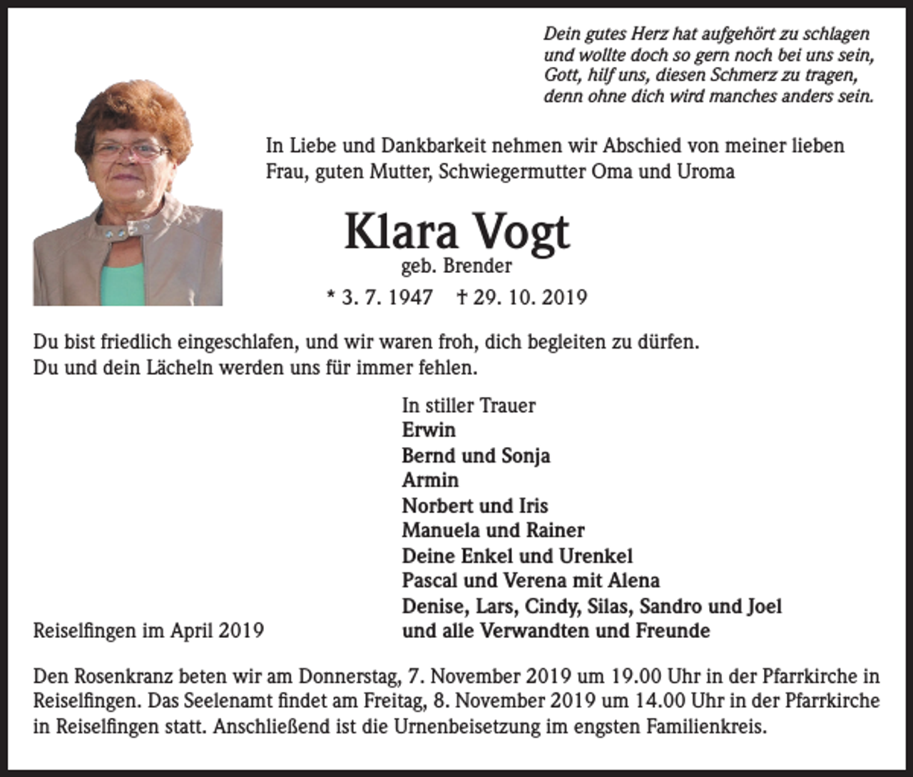 <p>Dein gutes Herz hat aufgehört zu schlagen<br />und wollte doch so gern noch bei uns sein,<br />Gott, hilf uns, diesen Schmerz zu tragen,<br />denn ohne dich wird manches anders sein.</p><p>In Liebe und Dankbarkeit nehmen wir Abschied von meiner lieben<br />Frau, guten Mutter, Schwiegermutter Oma und Uroma</p><p>Klara<br />Vogt<br />geb. Brender<br />* 3. 7. 1947</p><p>† 29. 10. 2019</p><p>Du bist friedlich eingeschlafen, und wir waren froh, dich begleiten zu dürfen.<br />Du und dein Lächeln werden uns für immer fehlen.</p><p>Reiselfingen im April 2019</p><p>In stiller Trauer<br />Erwin<br />Bernd und Sonja<br />Armin<br />Norbert und Iris<br />Manuela und Rainer<br />Deine Enkel und Urenkel<br />Pascal und Verena mit Alena<br />Denise, Lars, Cindy, Silas, Sandro und Joel<br />und alle Verwandten und Freunde</p><p>Den Rosenkranz beten wir am Donnerstag, 7. November 2019 um 19.00 Uhr in der Pfarrkirche in<br />Reiselfingen. Das Seelenamt findet am Freitag, 8. November 2019 um 14.00 Uhr in der Pfarrkirche<br />in Reiselfingen statt. Anschließend ist die Urnenbeisetzung im engsten Familienkreis.</p>