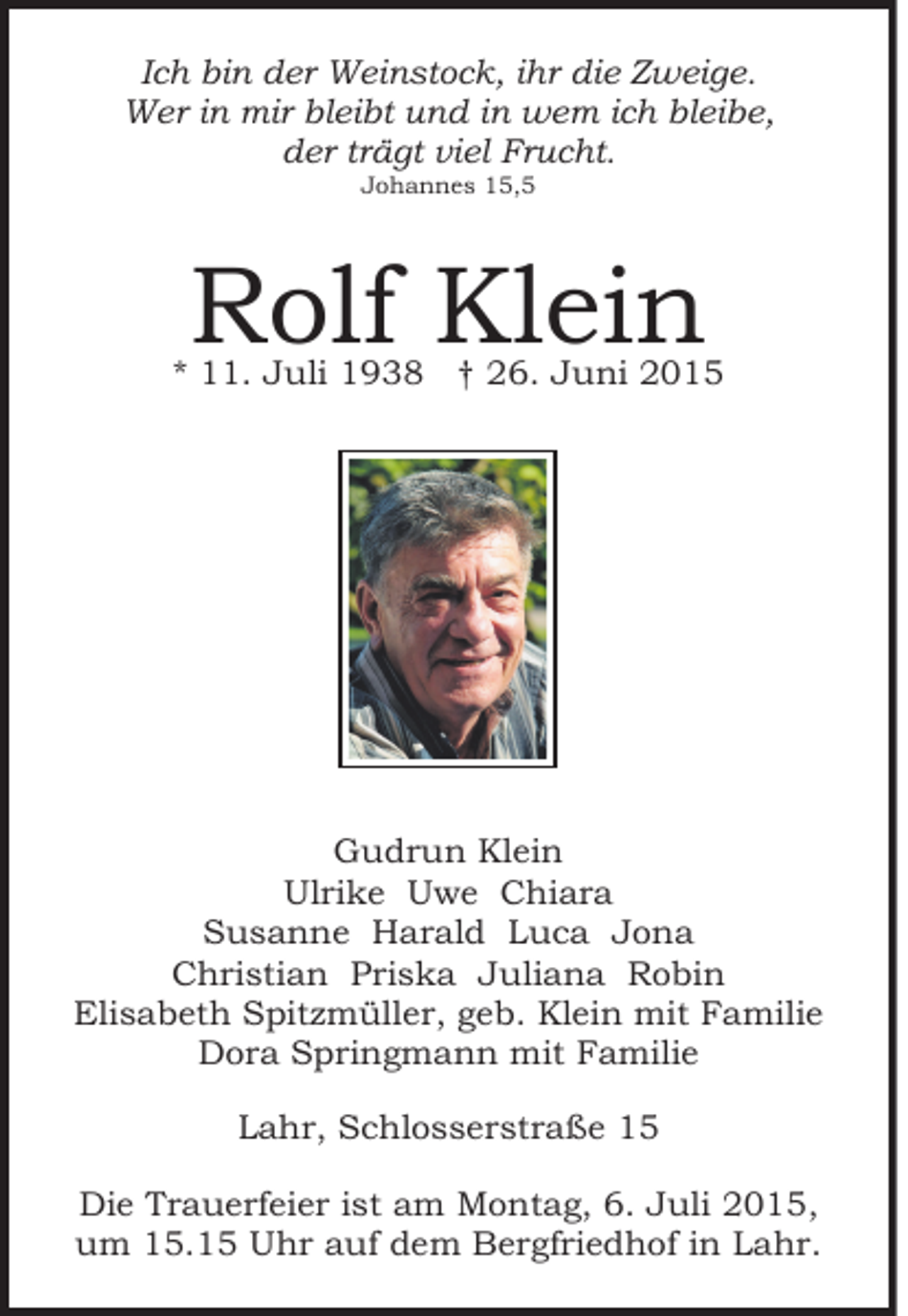 <p>Ich bin der Weinstock, ihr die Zweige.<br />Wer in mir bleibt und in wem ich bleibe,<br />der trägt viel Frucht.<br />Johannes 15,5</p><p>Rolf Klein</p><p>* 11. Juli 1938 † 26. Juni 2015</p><p>Gudrun Klein<br />Ulrike Uwe Chiara<br />Susanne Harald Luca Jona<br />Christian Priska Juliana Robin<br />Elisabeth Spitzmüller, geb. Klein mit Familie<br />Dora Springmann mit Familie<br />Lahr, Schlosserstraße 15<br />Die Trauerfeier ist am Montag, 6. Juli 2015,<br />um 15.15 Uhr auf dem Bergfriedhof in Lahr.</p>