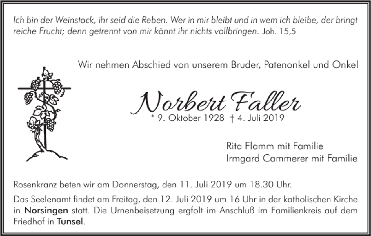 <p>Ich bin der Weinstock, ihr seid die Reben. Wer in mir bleibt und in wem ich bleibe, der bringt<br />reiche Frucht; denn getrennt von mir könnt ihr nichts vollbringen. Joh. 15,5</p><p>Wir nehmen Abschied von unserem Bruder, Patenonkel und Onkel</p><p>Norbert Faller<br />* 9. Oktober 1928 † 4. Juli 2019</p><p>Rita Flamm mit Familie<br />Irmgard Cammerer mit Familie<br />Rosenkranz beten wir am Donnerstag, den 11. Juli 2019 um 18.30 Uhr.<br />Das Seelenamt findet am Freitag, den 12. Juli 2019 um 16 Uhr in der katholischen Kirche<br />in Norsingen statt. Die Urnenbeisetzung ergfolt im Anschluß im Familienkreis auf dem<br />Friedhof in Tunsel.</p>