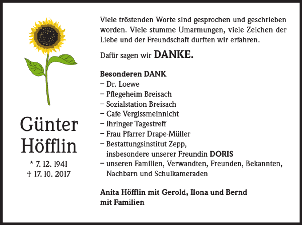 <p>Viele tröstenden Worte sind gesprochen und geschrieben<br />worden. Viele stumme Umarmungen, viele Zeichen der<br />Liebe und der Freundschaft durften wir erfahren.<br />Dafür sagen wir DANKE.</p><p>Günter<br />Höfflin<br />* 7. 12. 1941<br />† 17. 10. 2017</p><p>Besonderen DANK<br />– Dr. Loewe<br />– Pflegeheim Breisach<br />– Sozialstation Breisach<br />– Cafe Vergissmeinnicht<br />– Ihringer Tagestreff<br />– Frau Pfarrer Drape-Müller<br />– Bestattungsinstitut Zepp,<br />insbesondere unserer Freundin DORIS<br />– unseren Familien, Verwandten, Freunden, Bekannten,<br />Nachbarn und Schulkameraden<br />Anita Höfflin mit Gerold, Ilona und Bernd<br />mit Familien</p>