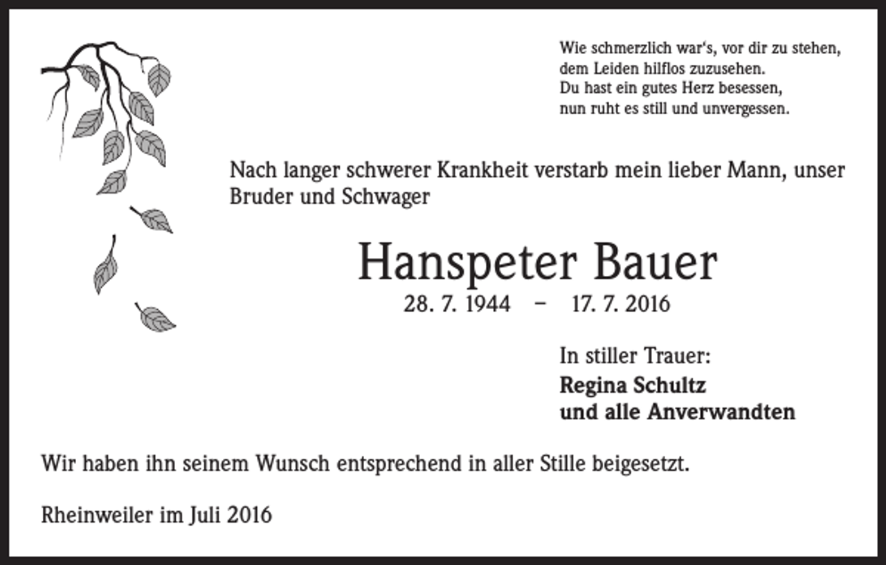 <p>Wie schmerzlich war‘s, vor dir zu stehen,<br />dem Leiden hilflos zuzusehen.<br />Du hast ein gutes Herz besessen,<br />nun ruht es still und unvergessen.</p><p>Nach langer schwerer Krankheit verstarb mein lieber Mann, unser<br />Bruder und Schwager</p><p>Hanspeter Bauer<br />28. 7. 1944 – 17. 7. 2016</p><p>In stiller Trauer:<br />Regina Schultz<br />und alle Anverwandten<br />Wir haben ihn seinem Wunsch entsprechend in aller Stille beigesetzt.<br />Rheinweiler im Juli 2016</p>