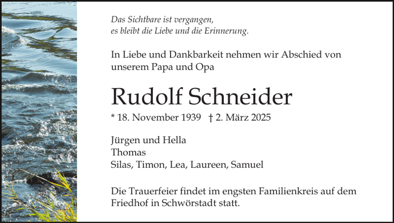 <p>Das Sichtbare ist vergangen,<br />es bleibt die Liebe und die Erinnerung.</p><p>In Liebe und Dankbarkeit nehmen wir Abschied von<br />unserem Papa und Opa</p><p>Rudolf Schneider<br />* 18. November 1939 † 2. März 2025<br />Jürgen und Hella<br />Thomas<br />Silas, Timon, Lea, Laureen, Samuel<br />Die Trauerfeier findet im engsten Familienkreis auf dem<br />Friedhof in Schwörstadt statt.</p>