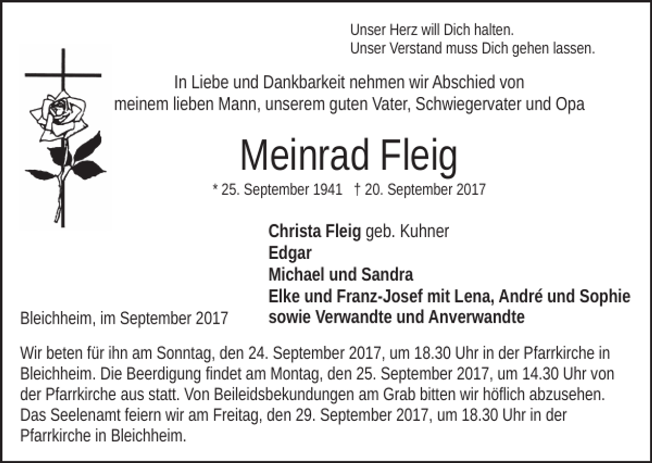 <p>will DiDich<br />UUnser<br />n s er HHerz<br />er z will<br />c h hhalten.<br />alt e n.<br />UUnser<br />n s er VVerstand<br />er st a n d muss<br />m u s s DiDich<br />c h ggehen<br />e h e n llassen.<br />a s s e n.</p><p>IInn Liebe<br />Li e b e und<br />u n d Dankbarkeit<br />D a n k b ar k eit nehmen<br />n eh m e n wir<br />wir Abschied<br />A b s c hi e d vvon<br />on<br />mmeinem<br />ei n e m lilieben<br />e b e n MMann,<br />a n n, uunserem<br />n s er e m gguten<br />ut e n Vater,<br />Vat er, Schwiegervater<br />S c h wi e g er v at er uund<br />n d Opa<br />Opa</p><p>MMeinrad<br />ei nr a d FlFleig<br />ei g</p><p>* 25.<br />2 5. September<br />S e pt e m b er 194 9 4 1 †† 20.<br />2 0. September<br />S e pt e m b er</p><p>BlBleichheim,<br />ei c h h ei m, i im<br />m SSeptember<br />e pt e m b er 22</p><p>CChrista<br />hri st a FlFleig<br />ei g ggeb.<br />e b. Kuhner<br />K u h n er<br />EEdgar<br />d g ar<br />Michael<br />Mi<br />c h a el uund<br />n d SSandra<br />a n dr a<br />Elke<br />Franz-Josef<br />El<br />k e uund<br />n d Fr<br />a n z- J o s ef mit<br />mit LLena,<br />e n a, André<br />A n dr é und<br />u n d Sophie<br />S o p hi e<br />ssowie<br />o wi e Verwandte<br />V er w a n dt e und<br />u n d Anverwandte<br />A n v er w a n dt e</p><p>Wirbbeten<br />Wir<br />et e n f ürfüri hihn<br />n aam<br />m SSonntag,<br />o n nt a g, dden<br />e n 224.<br />4. September<br />S e pt e m b er 22017,<br />0 1 7, um<br />u m 18.30<br />1 8. 3 0 Uhr<br />U hr iinn der<br />d er Pfarrkirche<br />Pf arr kir c h e iinn<br />BlBleichheim.<br />ei c h h ei m. Die<br />Di e BBeerdigung<br />e er di g u n g fifindet<br />n d et am<br />a m Montag,<br />M o nt a g, den<br />d e n 25.<br />2 5. September<br />Se pt e m b er 22017,<br />0 1 7, uumm 114.30<br />4. 3 0 Uhr<br />U hr vvon<br />on<br />d er Pfarrkirche<br />Pf arr kir c h e aaus<br />u s ststatt.<br />att. Von<br />V o n Beileidsbekundungen<br />B eil ei d s b e k u n d u n g e n aamm Grab<br />Gr a b bitt<br />e n wir<br />öfli c h aabzusehen.<br />b z u s e h e n.<br />der<br />bitten<br />wir hhöflich<br />Das<br />wir aam<br />D a s SSeelenamt<br />e el e n a mt f feiern<br />ei er n wir<br />m Freitag,<br />Fr eit a g, den<br />d e n 29.<br />2 9. September<br />S e pt e m b er 2017,<br />2 0 1 7, um<br />u m 18.30<br />1 8. 3 0 Uhr<br />U hr iinn der<br />d er<br />Pfarrkirche<br />Pf arr kir c h e i in<br />n BlBleichheim.<br />ei c h h ei m.</p>