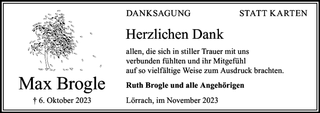 <p>DANKSAGUNG</p><p>STATT KARTEN</p><p>Herzlichen Dank</p><p>Max Brogle<br />† 6. Oktober 2023</p><p>allen, die sich in stiller Trauer mit uns<br />verbunden fühlten und ihr Mitgefühl<br />auf so vielfältige Weise zum Ausdruck brachten.<br />Ruth Brogle und alle Angehörigen<br />Lörrach, im November 2023</p>