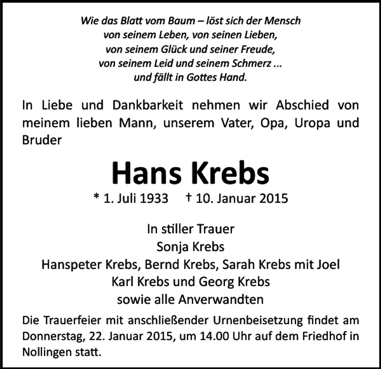 <p>Wie das Bla� vom Baum – löst sich der Mensch<br />von seinem Leben, von seinen Lieben,<br />von seinem Glück und seiner Freude,<br />von seinem Leid und seinem Schmerz ...<br />und fällt in Go�es Hand.</p><p>In Liebe und Dankbarkeit nehmen wir Abschied von<br />meinem lieben Mann, unserem Vater, Opa, Uropa und<br />Bruder</p><p>Hans Krebs</p><p>* 1. Juli 1933</p><p>† 10. Januar 2015</p><p>In s�ller Trauer<br />Sonja Krebs<br />Hanspeter Krebs, Bernd Krebs, Sarah Krebs mit Joel<br />Karl Krebs und Georg Krebs<br />sowie alle Anverwandten<br />Die Trauerfeier mit anschließender Urnenbeisetzung ﬁndet am<br />Donnerstag, 22. Januar 2015, um 14.00 Uhr auf dem Friedhof in<br />Nollingen sta�.</p>