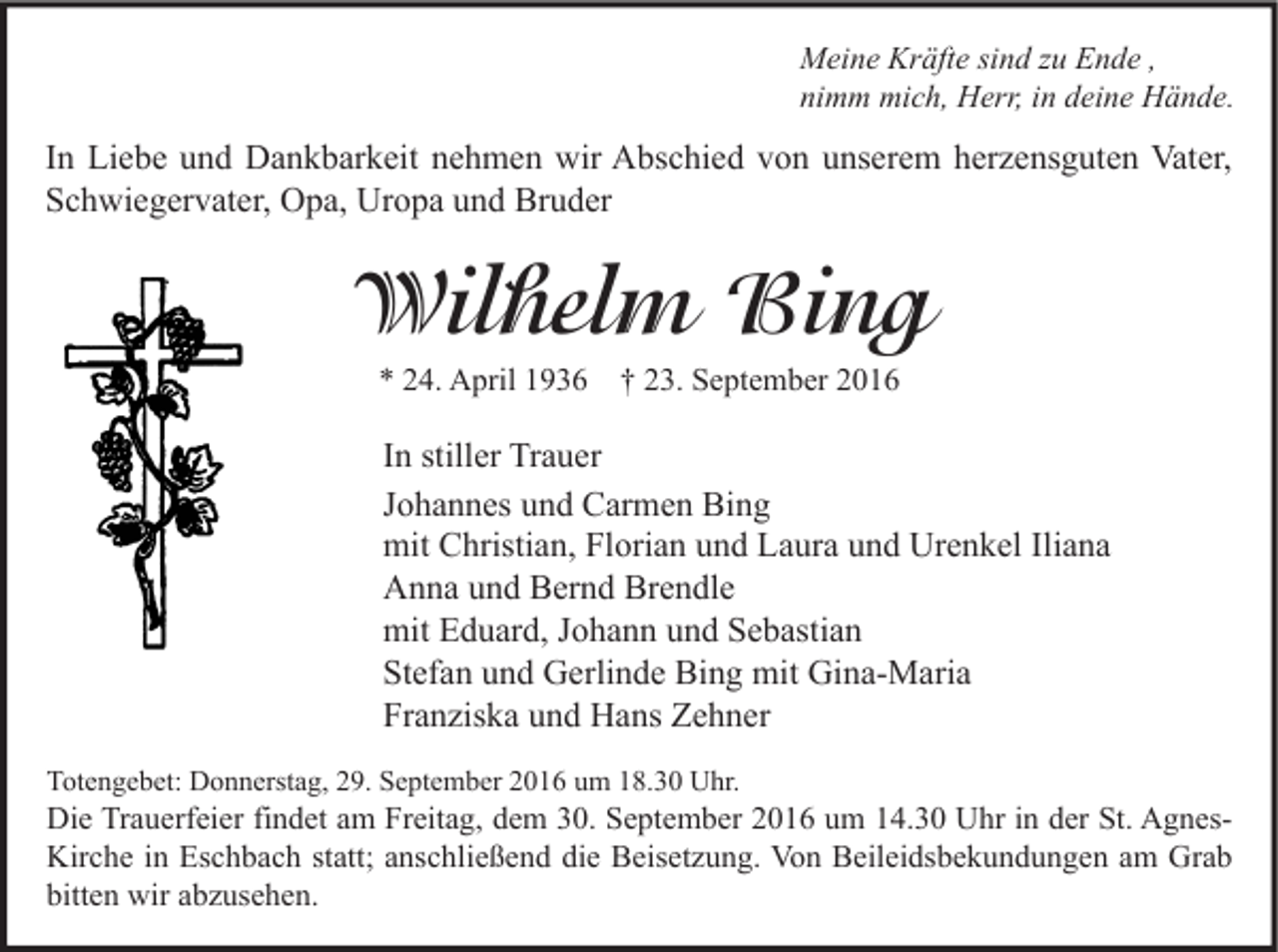 <p>Meine Kräfte sind zu Ende ,<br />nimm mich, Herr, in deine Hände.</p><p>In Liebe und Dankbarkeit nehmen wir Abschied von unserem herzensguten Vater,<br />Schwiegervater, Opa, Uropa und Bruder</p><p>Wilhelm Bing<br />* 24. April 1936 † 23. September 2016</p><p>In stiller Trauer<br />Johannes und Carmen Bing<br />mit Christian, Florian und Laura und Urenkel Iliana<br />Anna und Bernd Brendle<br />mit Eduard, Johann und Sebastian<br />Stefan und Gerlinde Bing mit Gina-Maria<br />Franziska und Hans Zehner<br />Totengebet: Donnerstag, 29. September 2016 um 18.30 Uhr.</p><p>Die Trauerfeier findet am Freitag, dem 30. September 2016 um 14.30 Uhr in der St. AgnesKirche in Eschbach statt; anschließend die Beisetzung. Von Beileidsbekundungen am Grab<br />bitten wir abzusehen.</p>