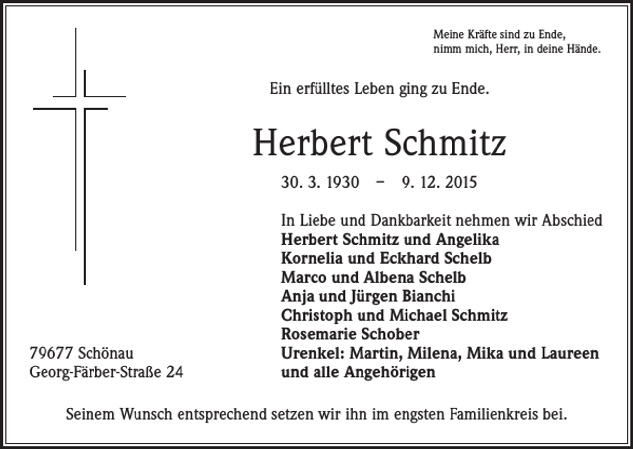 <p>Meine Kräfte sind zu Ende,<br />nimm mich, Herr, in deine Hände.</p><p>Ein erfülltes Leben ging zu Ende.</p><p>Herbert Schmitz<br />30. 3. 1930 – 9. 12. 2015</p><p>79677 Schönau<br />Georg-Färber-Straße 24</p><p>In Liebe und Dankbarkeit nehmen wir Abschied<br />Herbert Schmitz und Angelika<br />Kornelia und Eckhard Schelb<br />Marco und Albena Schelb<br />Anja und Jürgen Bianchi<br />Christoph und Michael Schmitz<br />Rosemarie Schober<br />Urenkel: Martin, Milena, Mika und Laureen<br />und alle Angehörigen</p><p>Seinem Wunsch entsprechend setzen wir ihn im engsten Familienkreis bei.</p>