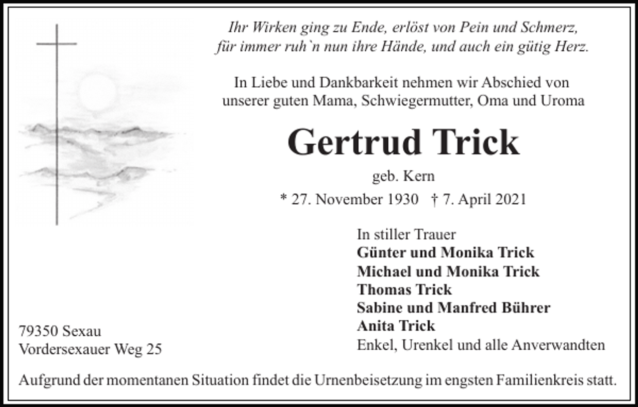 <p>Ihr Wirken ging zu Ende, erlöst von Pein und Schmerz,<br />für immer ruh`n nun ihre Hände, und auch ein gütig Herz.<br />In Liebe und Dankbarkeit nehmen wir Abschied von<br />unserer guten Mama, Schwiegermutter, Oma und Uroma</p><p>Gertrud Trick<br />geb. Kern<br />* 27. November 1930 † 7. April 2021</p><p>79350 Sexau<br />Vordersexauer Weg 25</p><p>In stiller Trauer<br />Günter und Monika Trick<br />Michael und Monika Trick<br />Thomas Trick<br />Sabine und Manfred Bührer<br />Anita Trick<br />Enkel, Urenkel und alle Anverwandten</p><p>Aufgrund der momentanen Situation findet die Urnenbeisetzung im engsten Familienkreis statt.</p>