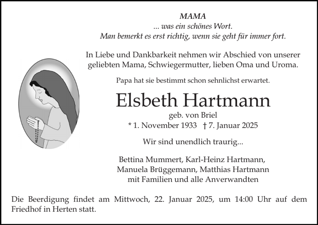 <p>MAMA<br />... was ein schönes Wort.<br />Man bemerkt es erst richtig, wenn sie geht für immer fort.<br />In Liebe und Dankbarkeit nehmen wir Abschied von unserer<br />geliebten Mama, Schwiegermutter, lieben Oma und Uroma.<br />Papa hat sie bestimmt schon sehnlichst erwartet.</p><p>Elsbeth Hartmann<br />geb. von Briel<br />* 1. November 1933 † 7. Januar 2025<br />Wir sind unendlich traurig...<br />Bettina Mummert, Karl-Heinz Hartmann,<br />Manuela Brüggemann, Matthias Hartmann<br />mit Familien und alle Anverwandten<br />Die Beerdigung findet am Mittwoch, 22. Januar 2025, um 14:00 Uhr auf dem<br />Friedhof in Herten statt.</p>
